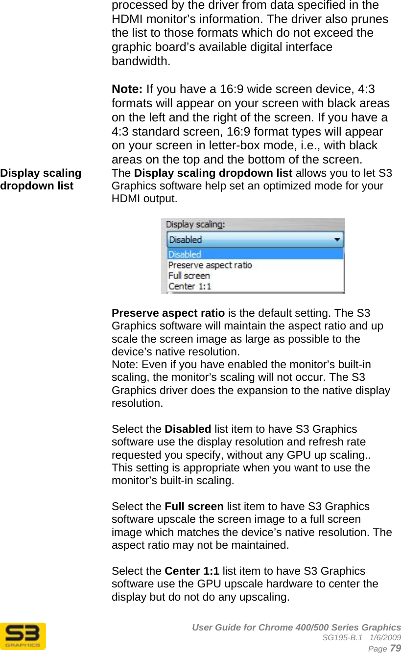      User Guide for Chrome 400/500 Series Graphics SG195-B.1   1/6/2009  Page 79 processed by the driver from data specified in the HDMI monitor’s information. The driver also prunes the list to those formats which do not exceed the graphic board’s available digital interface bandwidth.  Note: If you have a 16:9 wide screen device, 4:3 formats will appear on your screen with black areas on the left and the right of the screen. If you have a 4:3 standard screen, 16:9 format types will appear on your screen in letter-box mode, i.e., with black areas on the top and the bottom of the screen. Display scaling dropdown list   The Display scaling dropdown list allows you to let S3 Graphics software help set an optimized mode for your HDMI output.     Preserve aspect ratio is the default setting. The S3 Graphics software will maintain the aspect ratio and up scale the screen image as large as possible to the device’s native resolution. Note: Even if you have enabled the monitor’s built-in scaling, the monitor’s scaling will not occur. The S3 Graphics driver does the expansion to the native display resolution.  Select the Disabled list item to have S3 Graphics software use the display resolution and refresh rate requested you specify, without any GPU up scaling.. This setting is appropriate when you want to use the monitor’s built-in scaling.  Select the Full screen list item to have S3 Graphics software upscale the screen image to a full screen image which matches the device’s native resolution. The aspect ratio may not be maintained.  Select the Center 1:1 list item to have S3 Graphics software use the GPU upscale hardware to center the display but do not do any upscaling.  