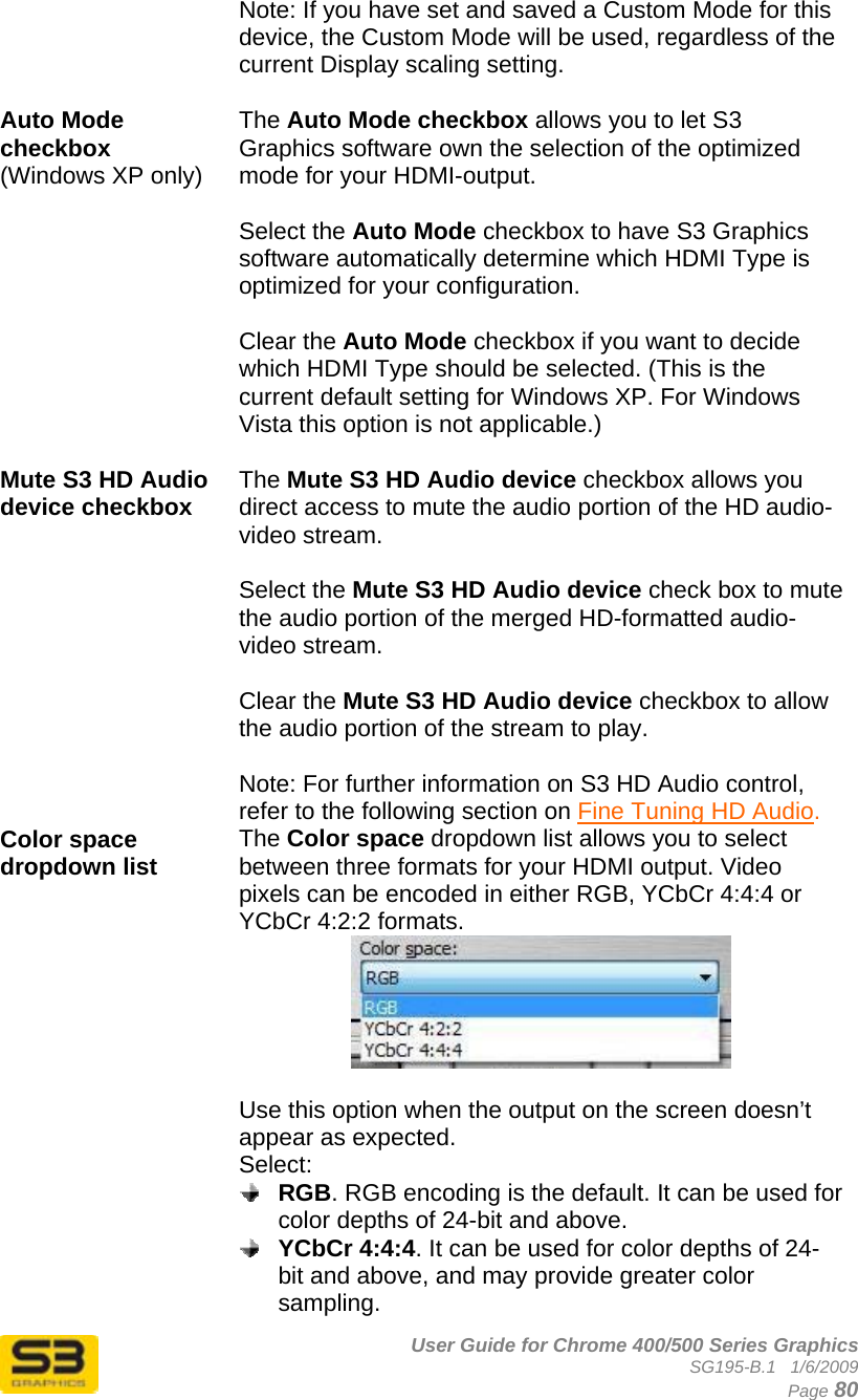      User Guide for Chrome 400/500 Series Graphics SG195-B.1   1/6/2009  Page 80 Note: If you have set and saved a Custom Mode for this device, the Custom Mode will be used, regardless of the current Display scaling setting.  Auto Mode checkbox (Windows XP only)   The Auto Mode checkbox allows you to let S3 Graphics software own the selection of the optimized mode for your HDMI-output.   Select the Auto Mode checkbox to have S3 Graphics software automatically determine which HDMI Type is optimized for your configuration.  Clear the Auto Mode checkbox if you want to decide which HDMI Type should be selected. (This is the current default setting for Windows XP. For Windows Vista this option is not applicable.)  Mute S3 HD Audio device checkbox  The Mute S3 HD Audio device checkbox allows you direct access to mute the audio portion of the HD audio-video stream.  Select the Mute S3 HD Audio device check box to mute the audio portion of the merged HD-formatted audio-video stream.  Clear the Mute S3 HD Audio device checkbox to allow the audio portion of the stream to play.  Note: For further information on S3 HD Audio control, refer to the following section on Fine Tuning HD Audio. Color space dropdown list  The Color space dropdown list allows you to select between three formats for your HDMI output. Video pixels can be encoded in either RGB, YCbCr 4:4:4 or YCbCr 4:2:2 formats.   Use this option when the output on the screen doesn’t appear as expected. Select:  RGB. RGB encoding is the default. It can be used for color depths of 24-bit and above.  YCbCr 4:4:4. It can be used for color depths of 24-bit and above, and may provide greater color sampling. 