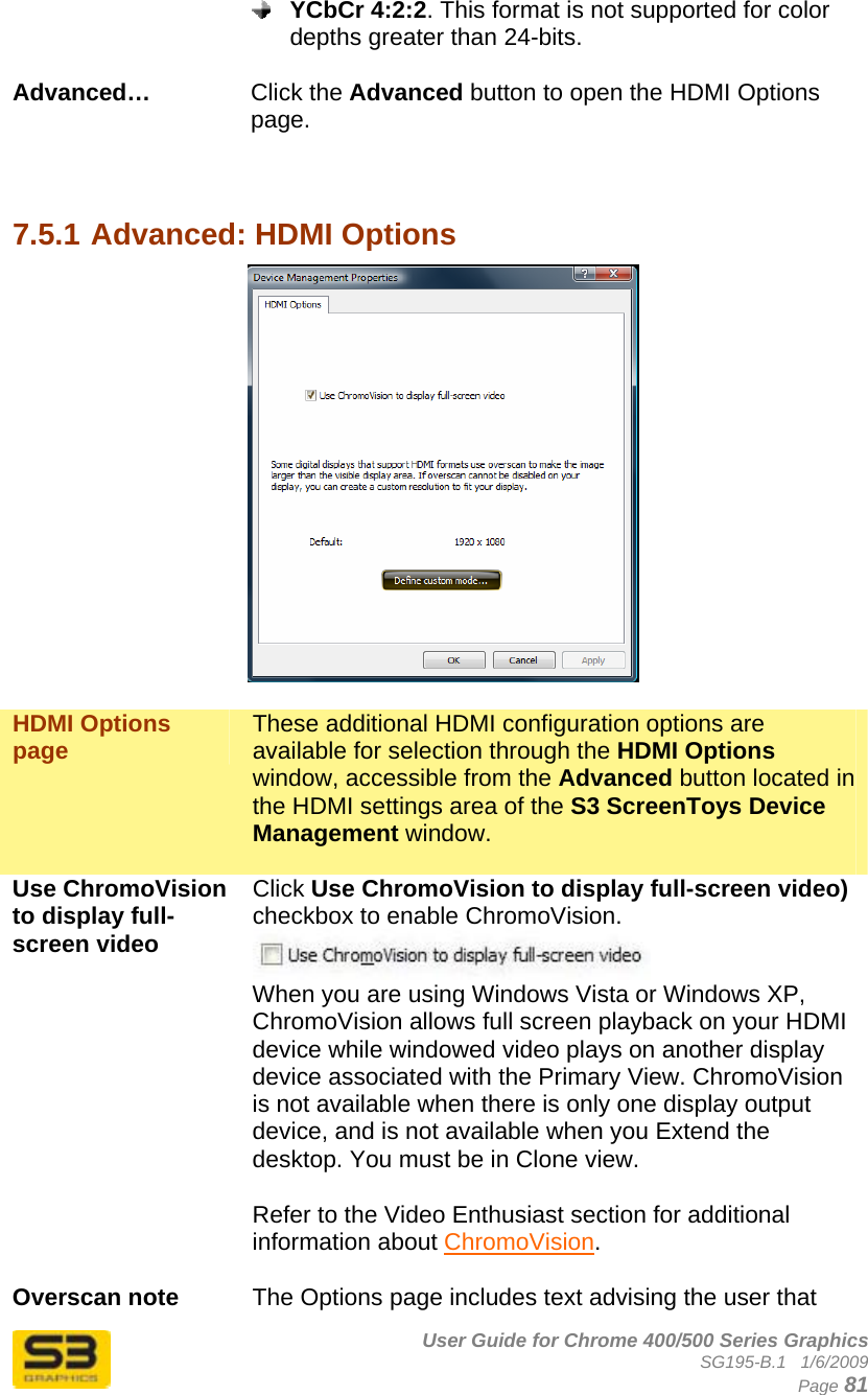      User Guide for Chrome 400/500 Series Graphics SG195-B.1   1/6/2009  Page 81  YCbCr 4:2:2. This format is not supported for color depths greater than 24-bits.  Advanced…  Click the Advanced button to open the HDMI Options page.    7.5.1 Advanced: HDMI Options   HDMI Options page  These additional HDMI configuration options are available for selection through the HDMI Options window, accessible from the Advanced button located in the HDMI settings area of the S3 ScreenToys Device Management window.   Use ChromoVision to display full-screen video  Click Use ChromoVision to display full-screen video) checkbox to enable ChromoVision.  When you are using Windows Vista or Windows XP, ChromoVision allows full screen playback on your HDMI device while windowed video plays on another display device associated with the Primary View. ChromoVision is not available when there is only one display output device, and is not available when you Extend the desktop. You must be in Clone view.  Refer to the Video Enthusiast section for additional information about ChromoVision.  Overscan note  The Options page includes text advising the user that 