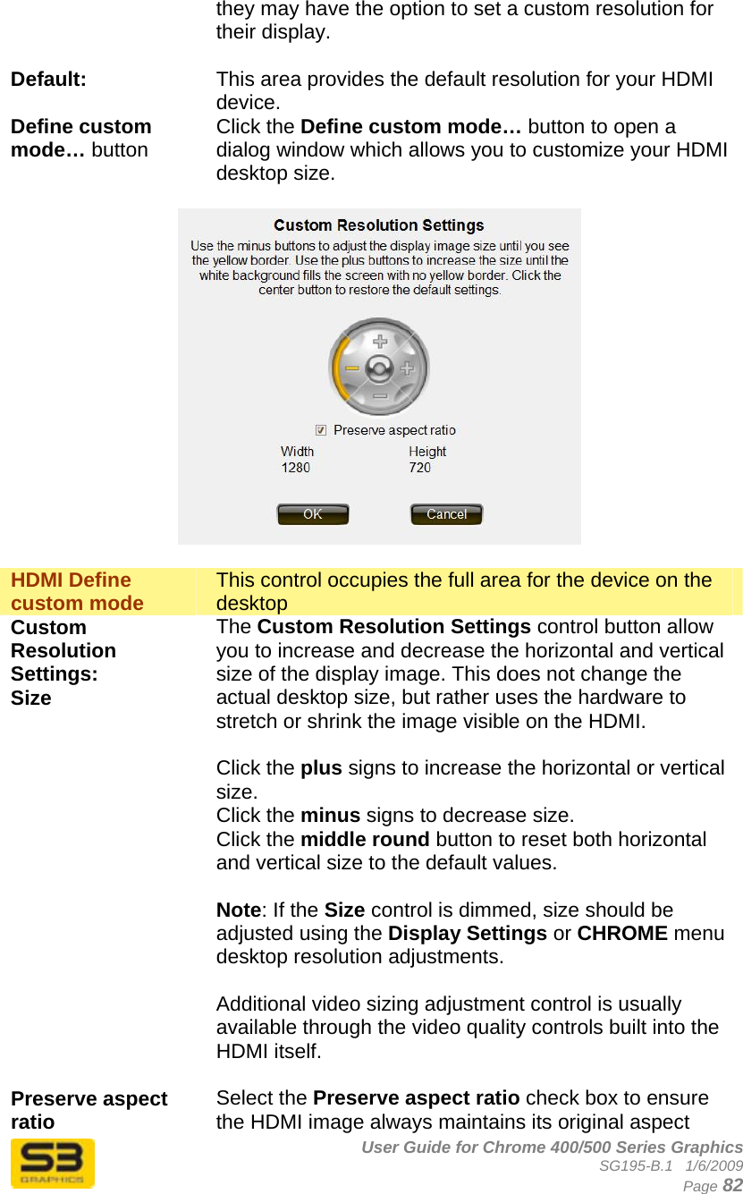      User Guide for Chrome 400/500 Series Graphics SG195-B.1   1/6/2009  Page 82 they may have the option to set a custom resolution for their display.  Default:  This area provides the default resolution for your HDMI device. Define custom mode… button Click the Define custom mode… button to open a dialog window which allows you to customize your HDMI desktop size.    HDMI Define custom mode  This control occupies the full area for the device on the desktop Custom Resolution Settings: Size  The Custom Resolution Settings control button allow you to increase and decrease the horizontal and vertical size of the display image. This does not change the actual desktop size, but rather uses the hardware to stretch or shrink the image visible on the HDMI.  Click the plus signs to increase the horizontal or vertical size. Click the minus signs to decrease size. Click the middle round button to reset both horizontal and vertical size to the default values.  Note: If the Size control is dimmed, size should be adjusted using the Display Settings or CHROME menu desktop resolution adjustments.  Additional video sizing adjustment control is usually available through the video quality controls built into the HDMI itself.  Preserve aspect ratio  Select the Preserve aspect ratio check box to ensure the HDMI image always maintains its original aspect 