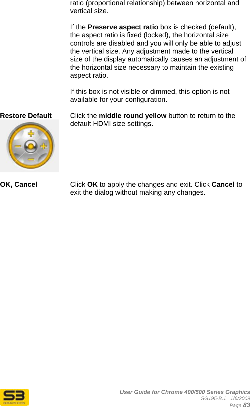      User Guide for Chrome 400/500 Series Graphics SG195-B.1   1/6/2009  Page 83 ratio (proportional relationship) between horizontal and vertical size.   If the Preserve aspect ratio box is checked (default), the aspect ratio is fixed (locked), the horizontal size controls are disabled and you will only be able to adjust the vertical size. Any adjustment made to the vertical size of the display automatically causes an adjustment of the horizontal size necessary to maintain the existing aspect ratio.  If this box is not visible or dimmed, this option is not available for your configuration.  Restore Default   Click the middle round yellow button to return to the default HDMI size settings.  OK, Cancel  Click OK to apply the changes and exit. Click Cancel to exit the dialog without making any changes.   