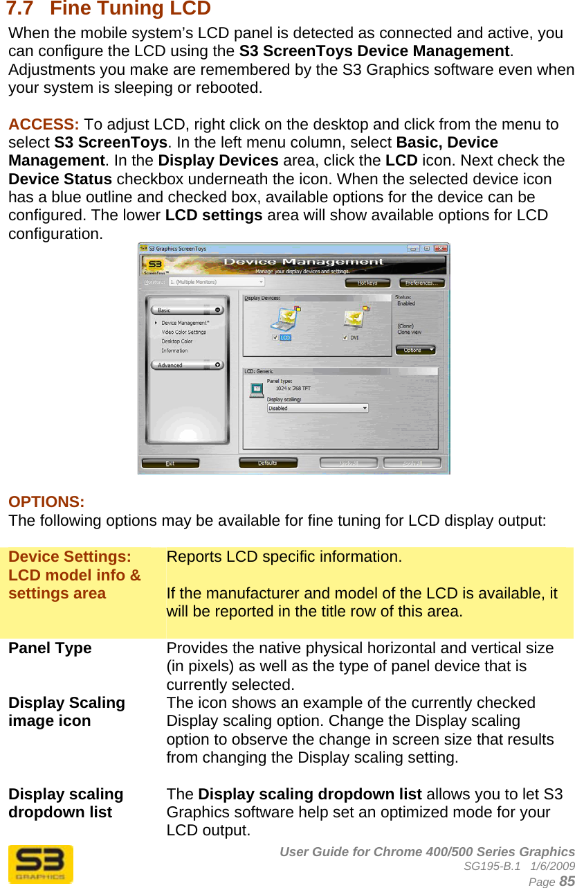      User Guide for Chrome 400/500 Series Graphics SG195-B.1   1/6/2009  Page 85  7.7  Fine Tuning LCD When the mobile system’s LCD panel is detected as connected and active, you can configure the LCD using the S3 ScreenToys Device Management. Adjustments you make are remembered by the S3 Graphics software even when your system is sleeping or rebooted.   ACCESS: To adjust LCD, right click on the desktop and click from the menu to select S3 ScreenToys. In the left menu column, select Basic, Device Management. In the Display Devices area, click the LCD icon. Next check the Device Status checkbox underneath the icon. When the selected device icon has a blue outline and checked box, available options for the device can be configured. The lower LCD settings area will show available options for LCD configuration.   OPTIONS: The following options may be available for fine tuning for LCD display output:  Device Settings: LCD model info &amp; settings area Reports LCD specific information.  If the manufacturer and model of the LCD is available, it will be reported in the title row of this area.  Panel Type  Provides the native physical horizontal and vertical size (in pixels) as well as the type of panel device that is currently selected. Display Scaling image icon  The icon shows an example of the currently checked Display scaling option. Change the Display scaling option to observe the change in screen size that results from changing the Display scaling setting.  Display scaling dropdown list  The Display scaling dropdown list allows you to let S3 Graphics software help set an optimized mode for your LCD output.  