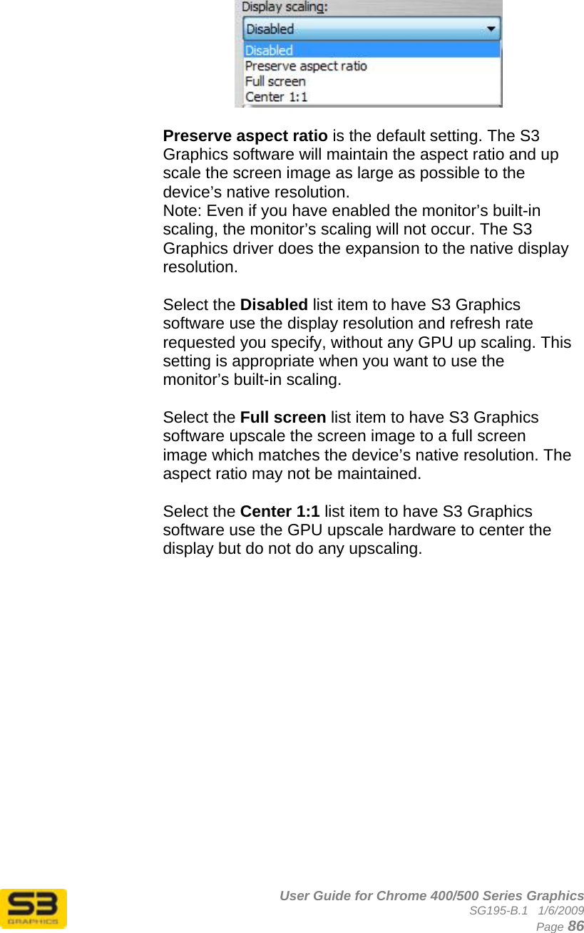      User Guide for Chrome 400/500 Series Graphics SG195-B.1   1/6/2009  Page 86     Preserve aspect ratio is the default setting. The S3 Graphics software will maintain the aspect ratio and up scale the screen image as large as possible to the device’s native resolution. Note: Even if you have enabled the monitor’s built-in scaling, the monitor’s scaling will not occur. The S3 Graphics driver does the expansion to the native display resolution.  Select the Disabled list item to have S3 Graphics software use the display resolution and refresh rate requested you specify, without any GPU up scaling. This setting is appropriate when you want to use the monitor’s built-in scaling.  Select the Full screen list item to have S3 Graphics software upscale the screen image to a full screen image which matches the device’s native resolution. The aspect ratio may not be maintained.  Select the Center 1:1 list item to have S3 Graphics software use the GPU upscale hardware to center the display but do not do any upscaling.   