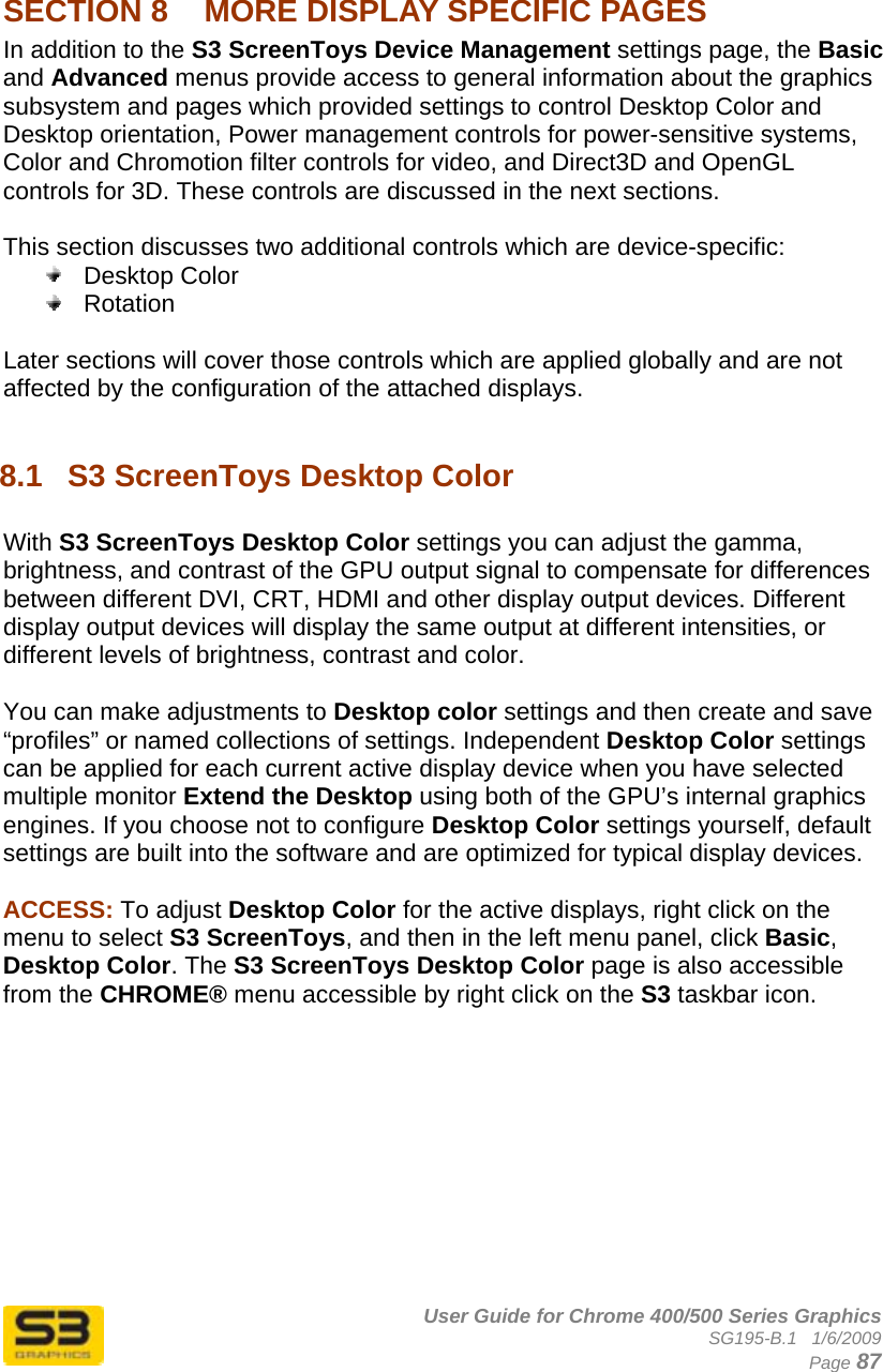      User Guide for Chrome 400/500 Series Graphics SG195-B.1   1/6/2009  Page 87  SECTION 8  MORE DISPLAY SPECIFIC PAGES In addition to the S3 ScreenToys Device Management settings page, the Basic and Advanced menus provide access to general information about the graphics subsystem and pages which provided settings to control Desktop Color and Desktop orientation, Power management controls for power-sensitive systems, Color and Chromotion filter controls for video, and Direct3D and OpenGL controls for 3D. These controls are discussed in the next sections.  This section discusses two additional controls which are device-specific:  Desktop Color  Rotation  Later sections will cover those controls which are applied globally and are not affected by the configuration of the attached displays.  8.1  S3 ScreenToys Desktop Color  With S3 ScreenToys Desktop Color settings you can adjust the gamma, brightness, and contrast of the GPU output signal to compensate for differences between different DVI, CRT, HDMI and other display output devices. Different display output devices will display the same output at different intensities, or different levels of brightness, contrast and color.  You can make adjustments to Desktop color settings and then create and save “profiles” or named collections of settings. Independent Desktop Color settings can be applied for each current active display device when you have selected multiple monitor Extend the Desktop using both of the GPU’s internal graphics engines. If you choose not to configure Desktop Color settings yourself, default settings are built into the software and are optimized for typical display devices.  ACCESS: To adjust Desktop Color for the active displays, right click on the menu to select S3 ScreenToys, and then in the left menu panel, click Basic, Desktop Color. The S3 ScreenToys Desktop Color page is also accessible from the CHROME® menu accessible by right click on the S3 taskbar icon.  