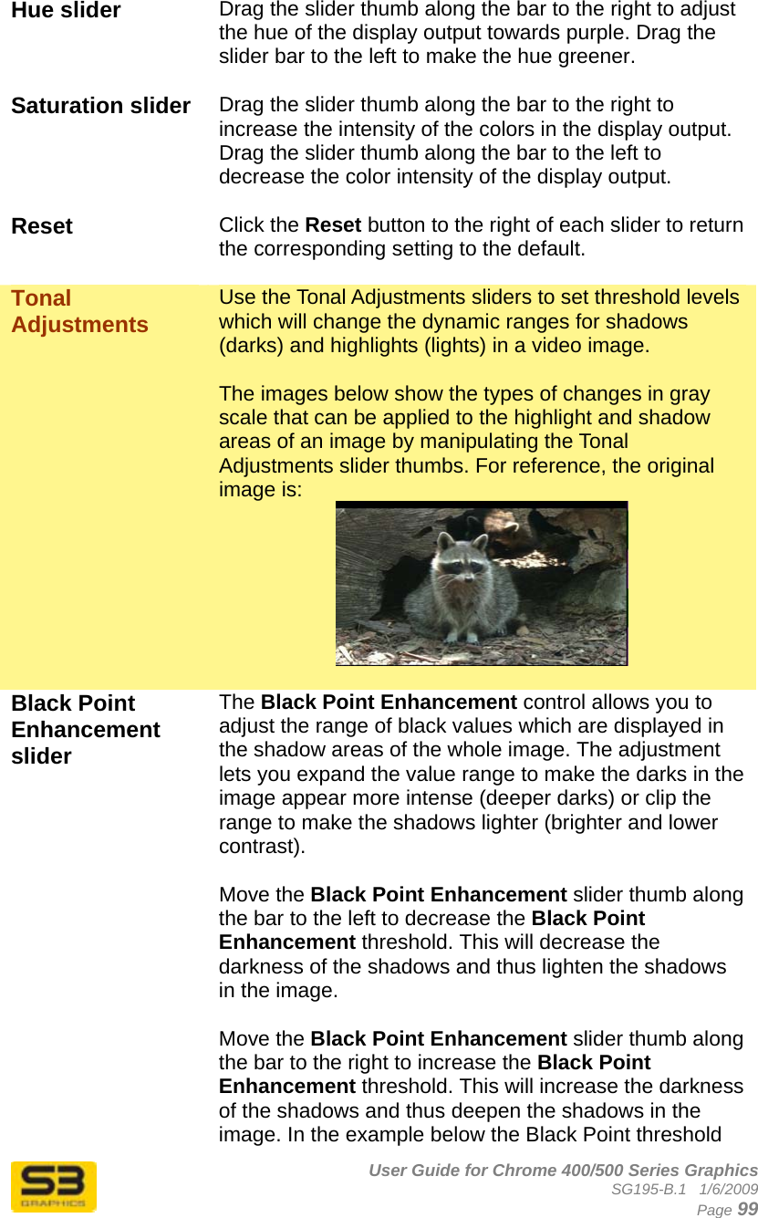      User Guide for Chrome 400/500 Series Graphics SG195-B.1   1/6/2009  Page 99 Hue slider  Drag the slider thumb along the bar to the right to adjust the hue of the display output towards purple. Drag the slider bar to the left to make the hue greener.  Saturation slider  Drag the slider thumb along the bar to the right to increase the intensity of the colors in the display output. Drag the slider thumb along the bar to the left to decrease the color intensity of the display output.  Reset  Click the Reset button to the right of each slider to return the corresponding setting to the default.  Tonal Adjustments   Use the Tonal Adjustments sliders to set threshold levels which will change the dynamic ranges for shadows (darks) and highlights (lights) in a video image.  The images below show the types of changes in gray scale that can be applied to the highlight and shadow areas of an image by manipulating the Tonal Adjustments slider thumbs. For reference, the original image is:   Black Point Enhancement slider The Black Point Enhancement control allows you to adjust the range of black values which are displayed in the shadow areas of the whole image. The adjustment lets you expand the value range to make the darks in the image appear more intense (deeper darks) or clip the range to make the shadows lighter (brighter and lower contrast).  Move the Black Point Enhancement slider thumb along the bar to the left to decrease the Black Point Enhancement threshold. This will decrease the darkness of the shadows and thus lighten the shadows in the image.  Move the Black Point Enhancement slider thumb along the bar to the right to increase the Black Point Enhancement threshold. This will increase the darkness of the shadows and thus deepen the shadows in the image. In the example below the Black Point threshold 