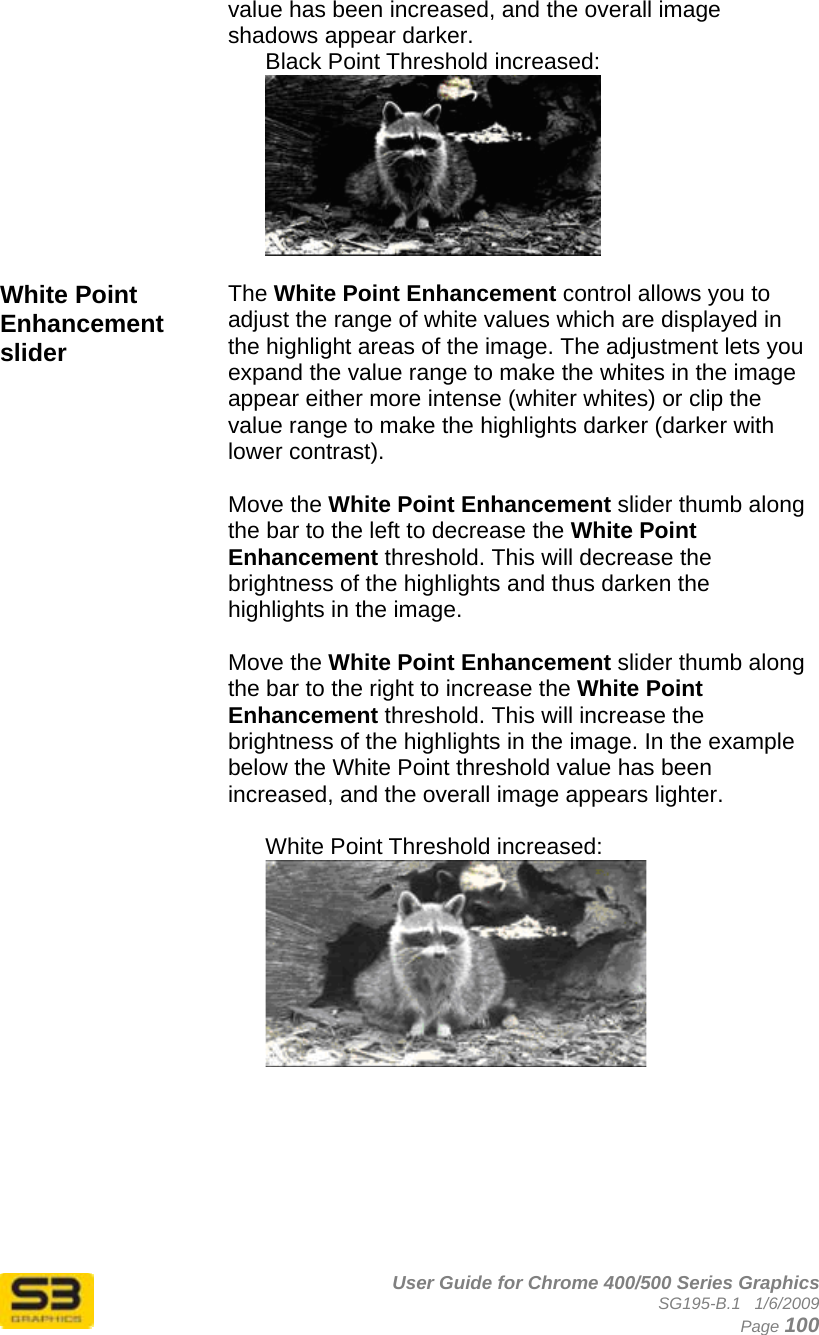      User Guide for Chrome 400/500 Series Graphics SG195-B.1   1/6/2009  Page 100 value has been increased, and the overall image shadows appear darker. Black Point Threshold increased:  White Point Enhancement slider The White Point Enhancement control allows you to adjust the range of white values which are displayed in the highlight areas of the image. The adjustment lets you expand the value range to make the whites in the image appear either more intense (whiter whites) or clip the value range to make the highlights darker (darker with lower contrast).  Move the White Point Enhancement slider thumb along the bar to the left to decrease the White Point Enhancement threshold. This will decrease the brightness of the highlights and thus darken the highlights in the image.  Move the White Point Enhancement slider thumb along the bar to the right to increase the White Point Enhancement threshold. This will increase the brightness of the highlights in the image. In the example below the White Point threshold value has been increased, and the overall image appears lighter.  White Point Threshold increased:   