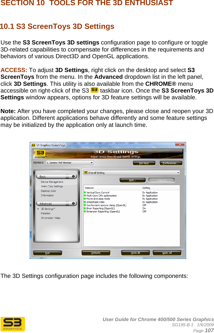      User Guide for Chrome 400/500 Series Graphics SG195-B.1   1/6/2009  Page 107  SECTION 10  TOOLS FOR THE 3D ENTHUSIAST  10.1 S3 ScreenToys 3D Settings  Use the S3 ScreenToys 3D settings configuration page to configure or toggle 3D-related capabilities to compensate for differences in the requirements and behaviors of various Direct3D and OpenGL applications.  ACCESS: To adjust 3D Settings, right click on the desktop and select S3 ScreenToys from the menu. In the Advanced dropdown list in the left panel, click 3D Settings. This utility is also available from the CHROME® menu accessible on right-click of the S3   taskbar icon. Once the S3 ScreenToys 3D Settings window appears, options for 3D feature settings will be available.  Note: After you have completed your changes, please close and reopen your 3D application. Different applications behave differently and some feature settings may be initialized by the application only at launch time.      The 3D Settings configuration page includes the following components:    