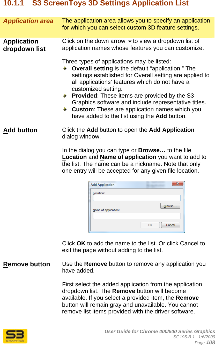      User Guide for Chrome 400/500 Series Graphics SG195-B.1   1/6/2009  Page 108 10.1.1  S3 ScreenToys 3D Settings Application List  Application area  The application area allows you to specify an application for which you can select custom 3D feature settings.  Application dropdown list   Click on the down arrow to view a dropdown list of application names whose features you can customize.  Three types of applications may be listed:  Overall setting is the default “application.” The settings established for Overall setting are applied to all applications’ features which do not have a customized setting.   Provided: These items are provided by the S3 Graphics software and include representative titles.  Custom: These are application names which you have added to the list using the Add button.  Add button  Click the Add button to open the Add Application dialog window.  In the dialog you can type or Browse… to the file Location and Name of application you want to add to the list. The name can be a nickname. Note that only one entry will be accepted for any given file location.    Click OK to add the name to the list. Or click Cancel to exit the page without adding to the list.  Remove button  Use the Remove button to remove any application you have added.   First select the added application from the application dropdown list. The Remove button will become available. If you select a provided item, the Remove button will remain gray and unavailable. You cannot remove list items provided with the driver software.  