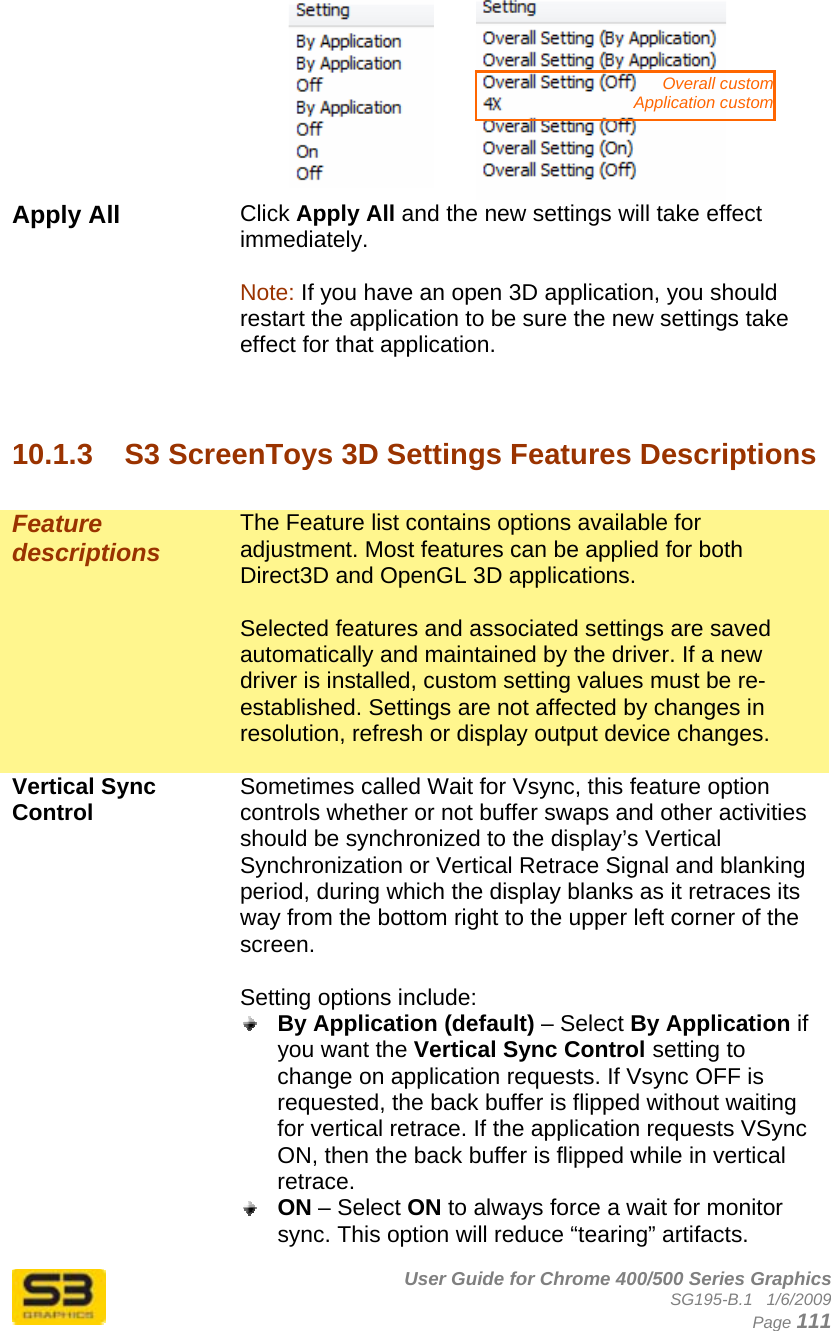      User Guide for Chrome 400/500 Series Graphics SG195-B.1   1/6/2009  Page 111    Apply All  Click Apply All and the new settings will take effect immediately.   Note: If you have an open 3D application, you should restart the application to be sure the new settings take effect for that application.    10.1.3  S3 ScreenToys 3D Settings Features Descriptions  Feature descriptions The Feature list contains options available for adjustment. Most features can be applied for both Direct3D and OpenGL 3D applications.  Selected features and associated settings are saved automatically and maintained by the driver. If a new driver is installed, custom setting values must be re-established. Settings are not affected by changes in resolution, refresh or display output device changes.  Vertical Sync Control  Sometimes called Wait for Vsync, this feature option controls whether or not buffer swaps and other activities should be synchronized to the display’s Vertical Synchronization or Vertical Retrace Signal and blanking period, during which the display blanks as it retraces its way from the bottom right to the upper left corner of the screen.  Setting options include:  By Application (default) – Select By Application if you want the Vertical Sync Control setting to change on application requests. If Vsync OFF is requested, the back buffer is flipped without waiting for vertical retrace. If the application requests VSync ON, then the back buffer is flipped while in vertical retrace.  ON – Select ON to always force a wait for monitor sync. This option will reduce “tearing” artifacts. Overall custom Application custom 