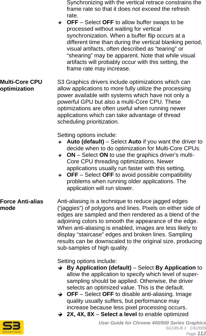      User Guide for Chrome 400/500 Series Graphics SG195-B.1   1/6/2009  Page 112 Synchronizing with the vertical retrace constrains the frame rate so that it does not exceed the refresh rate.  OFF – Select OFF to allow buffer swaps to be processed without waiting for vertical synchronization. When a buffer flip occurs at a different time than during the vertical blanking period, visual artifacts, often described as “tearing” or “shearing” may be apparent. Note that while visual artifacts will probably occur with this setting, the frame rate may increase.  Multi-Core CPU optimization  S3 Graphics drivers include optimizations which can allow applications to more fully utilize the processing power available with systems which have not only a powerful GPU but also a multi-Core CPU. These optimizations are often useful when running newer applications which can take advantage of thread scheduling prioritization.  Setting options include:  Auto (default) – Select Auto if you want the driver to decide when to do optimization for Multi-Core CPUs.  ON – Select ON to use the graphics driver’s multi-Core CPU threading optimizations. Newer applications usually run faster with this setting.  OFF – Select OFF to avoid possible compatibility problems when running older applications. The application will run slower.  Force Anti-alias mode  Anti-aliasing is a technique to reduce jagged edges (“jaggies”) of polygons and lines. Pixels on either side of edges are sampled and then rendered as a blend of the adjoining colors to smooth the appearance of the edge. When anti-aliasing is enabled, images are less likely to display “staircase” edges and broken lines. Sampling results can be downscaled to the original size, producing sub-samples of high quality.  Setting options include:  By Application (default) – Select By Application to allow the application to specify which level of super-sampling should be applied. Otherwise, the driver selects an optimized value. This is the default.  OFF – Select OFF to disable anti-aliasing. Image quality usually suffers, but performance may increase because less pixel processing occurs.  2X, 4X, 8X – Select a level to enable optimized 