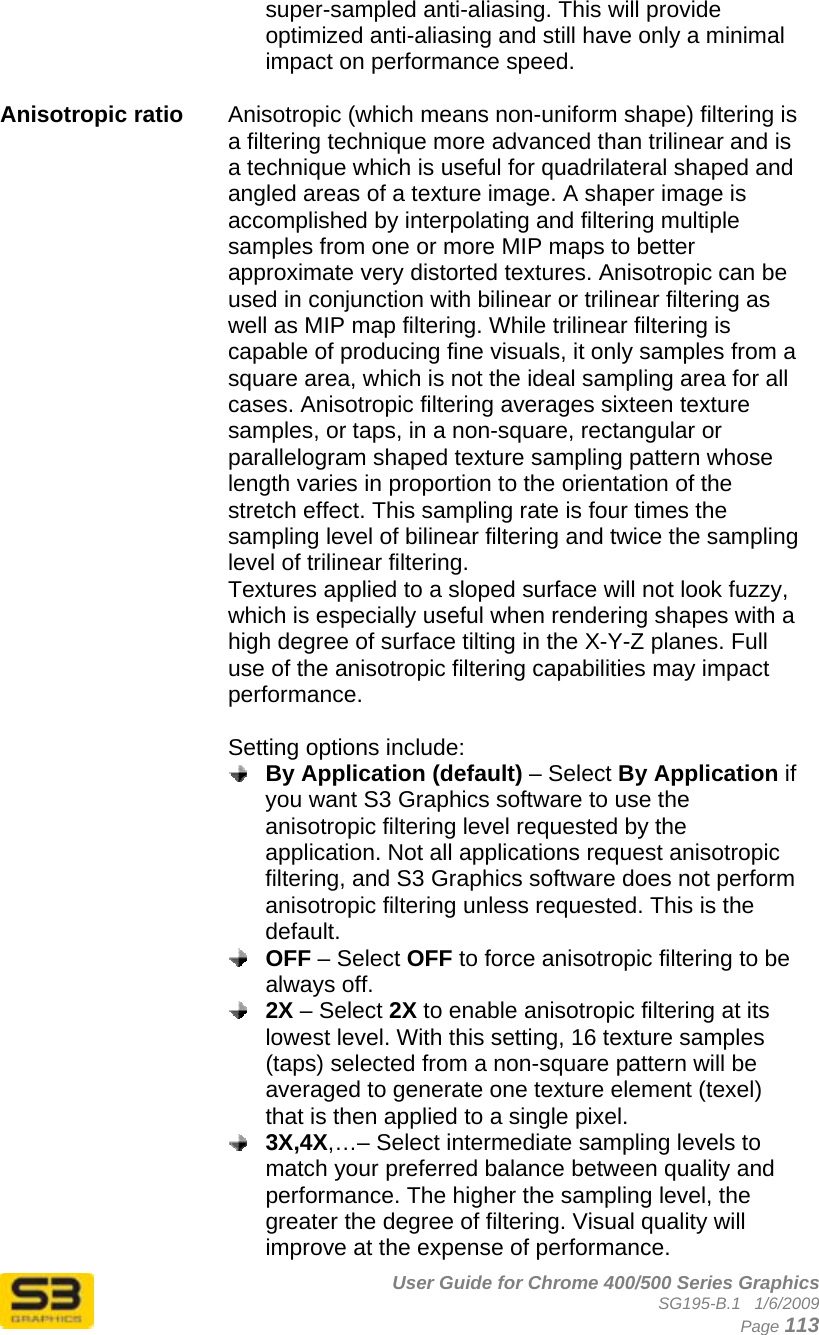      User Guide for Chrome 400/500 Series Graphics SG195-B.1   1/6/2009  Page 113 super-sampled anti-aliasing. This will provide optimized anti-aliasing and still have only a minimal impact on performance speed.  Anisotropic ratio  Anisotropic (which means non-uniform shape) filtering is a filtering technique more advanced than trilinear and is a technique which is useful for quadrilateral shaped and angled areas of a texture image. A shaper image is accomplished by interpolating and filtering multiple samples from one or more MIP maps to better approximate very distorted textures. Anisotropic can be used in conjunction with bilinear or trilinear filtering as well as MIP map filtering. While trilinear filtering is capable of producing fine visuals, it only samples from a square area, which is not the ideal sampling area for all cases. Anisotropic filtering averages sixteen texture samples, or taps, in a non-square, rectangular or parallelogram shaped texture sampling pattern whose length varies in proportion to the orientation of the stretch effect. This sampling rate is four times the sampling level of bilinear filtering and twice the sampling level of trilinear filtering. Textures applied to a sloped surface will not look fuzzy, which is especially useful when rendering shapes with a high degree of surface tilting in the X-Y-Z planes. Full use of the anisotropic filtering capabilities may impact performance.   Setting options include:  By Application (default) – Select By Application if you want S3 Graphics software to use the anisotropic filtering level requested by the application. Not all applications request anisotropic filtering, and S3 Graphics software does not perform anisotropic filtering unless requested. This is the default.  OFF – Select OFF to force anisotropic filtering to be always off.  2X – Select 2X to enable anisotropic filtering at its lowest level. With this setting, 16 texture samples (taps) selected from a non-square pattern will be averaged to generate one texture element (texel) that is then applied to a single pixel.   3X,4X,…– Select intermediate sampling levels to match your preferred balance between quality and performance. The higher the sampling level, the greater the degree of filtering. Visual quality will improve at the expense of performance. 