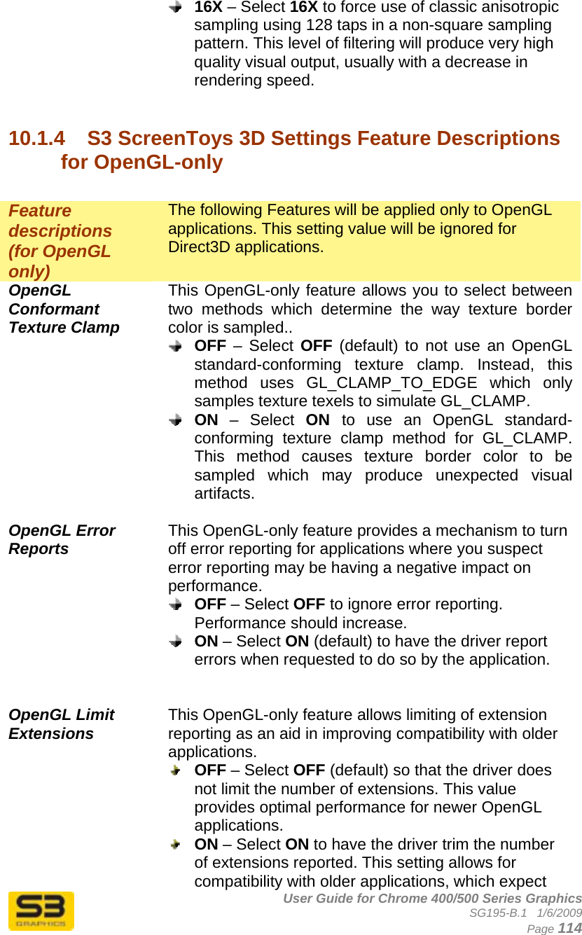      User Guide for Chrome 400/500 Series Graphics SG195-B.1   1/6/2009  Page 114  16X – Select 16X to force use of classic anisotropic sampling using 128 taps in a non-square sampling pattern. This level of filtering will produce very high quality visual output, usually with a decrease in rendering speed.   10.1.4  S3 ScreenToys 3D Settings Feature Descriptions for OpenGL-only  Feature descriptions (for OpenGL only) The following Features will be applied only to OpenGL applications. This setting value will be ignored for Direct3D applications. OpenGL Conformant Texture Clamp This OpenGL-only feature allows you to select between two methods which determine the way texture border color is sampled..  OFF – Select OFF (default) to not use an OpenGL standard-conforming texture clamp. Instead, this method uses GL_CLAMP_TO_EDGE which only samples texture texels to simulate GL_CLAMP.  ON – Select ON  to use an OpenGL standard-conforming texture clamp method for GL_CLAMP. This method causes texture border color to be sampled which may produce unexpected visual artifacts.  OpenGL Error Reports This OpenGL-only feature provides a mechanism to turn off error reporting for applications where you suspect error reporting may be having a negative impact on performance.  OFF – Select OFF to ignore error reporting. Performance should increase.  ON – Select ON (default) to have the driver report errors when requested to do so by the application.   OpenGL Limit Extensions This OpenGL-only feature allows limiting of extension reporting as an aid in improving compatibility with older applications.  OFF – Select OFF (default) so that the driver does not limit the number of extensions. This value provides optimal performance for newer OpenGL applications.  ON – Select ON to have the driver trim the number of extensions reported. This setting allows for compatibility with older applications, which expect 