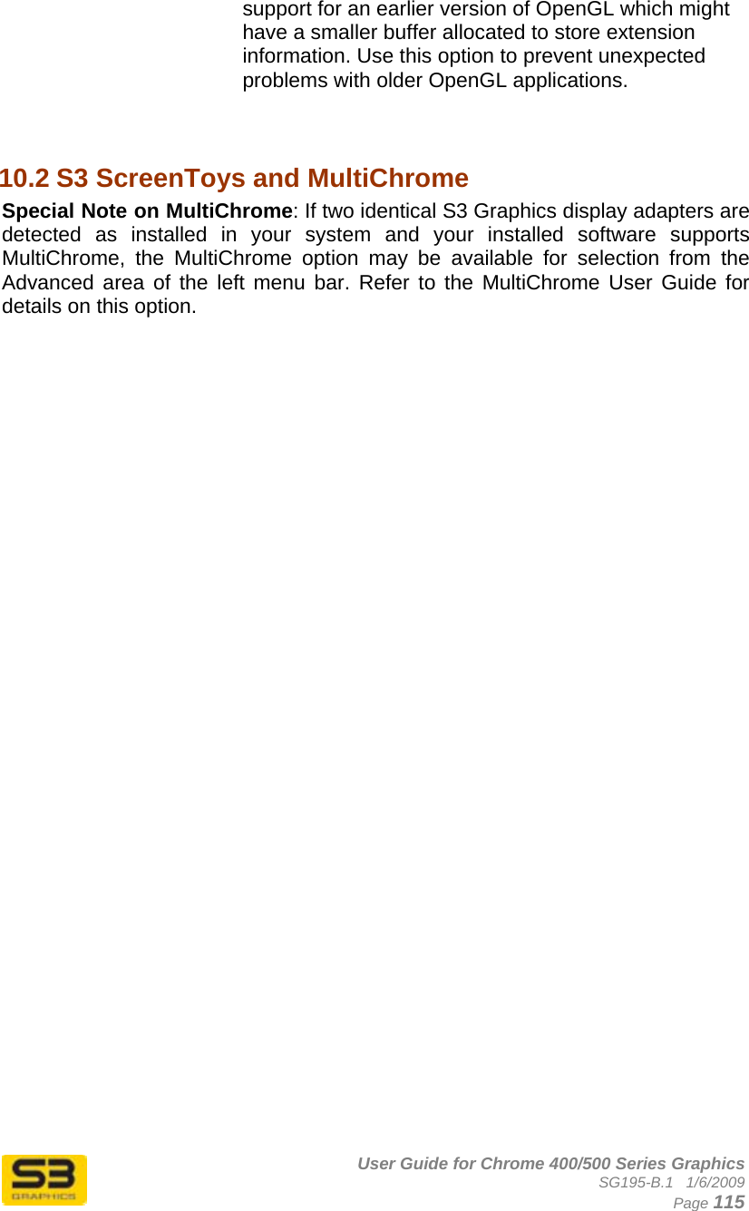      User Guide for Chrome 400/500 Series Graphics SG195-B.1   1/6/2009  Page 115 support for an earlier version of OpenGL which might have a smaller buffer allocated to store extension information. Use this option to prevent unexpected problems with older OpenGL applications.   10.2 S3 ScreenToys and MultiChrome Special Note on MultiChrome: If two identical S3 Graphics display adapters are detected as installed in your system and your installed software supports MultiChrome, the MultiChrome option may be available for selection from the Advanced area of the left menu bar. Refer to the MultiChrome User Guide for details on this option.  