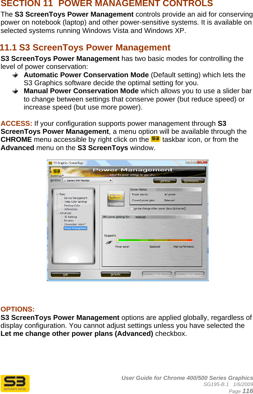      User Guide for Chrome 400/500 Series Graphics SG195-B.1   1/6/2009  Page 116  SECTION 11  POWER MANAGEMENT CONTROLS The S3 ScreenToys Power Management controls provide an aid for conserving power on notebook (laptop) and other power-sensitive systems. It is available on selected systems running Windows Vista and Windows XP. 11.1 S3 ScreenToys Power Management S3 ScreenToys Power Management has two basic modes for controlling the level of power conservation:  Automatic Power Conservation Mode (Default setting) which lets the S3 Graphics software decide the optimal setting for you.  Manual Power Conservation Mode which allows you to use a slider bar to change between settings that conserve power (but reduce speed) or increase speed (but use more power).  ACCESS: If your configuration supports power management through S3 ScreenToys Power Management, a menu option will be available through the CHROME menu accessible by right click on the   taskbar icon, or from the Advanced menu on the S3 ScreenToys window.       OPTIONS:  S3 ScreenToys Power Management options are applied globally, regardless of display configuration. You cannot adjust settings unless you have selected the Let me change other power plans (Advanced) checkbox.     