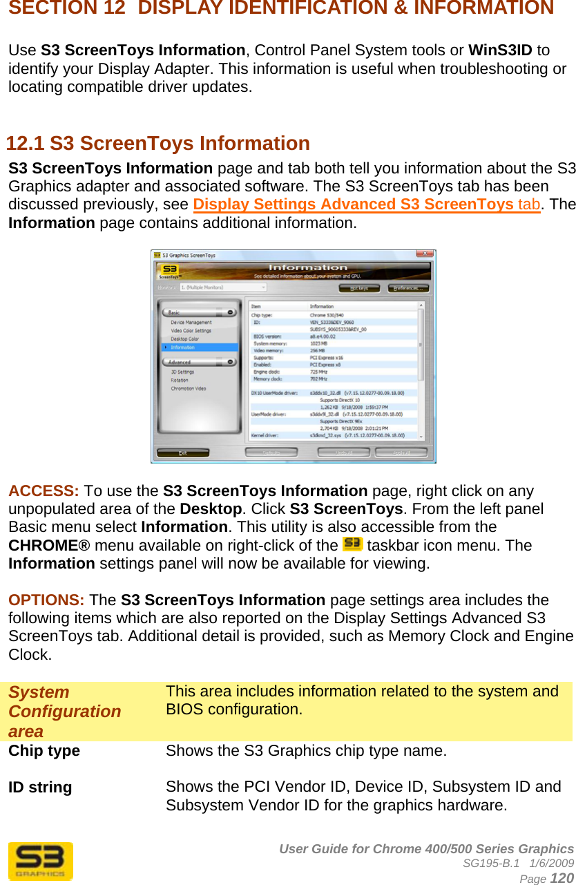      User Guide for Chrome 400/500 Series Graphics SG195-B.1   1/6/2009  Page 120   SECTION 12  DISPLAY IDENTIFICATION &amp; INFORMATION  Use S3 ScreenToys Information, Control Panel System tools or WinS3ID to identify your Display Adapter. This information is useful when troubleshooting or locating compatible driver updates.  12.1 S3 ScreenToys Information S3 ScreenToys Information page and tab both tell you information about the S3 Graphics adapter and associated software. The S3 ScreenToys tab has been discussed previously, see Display Settings Advanced S3 ScreenToys tab. The Information page contains additional information.   ACCESS: To use the S3 ScreenToys Information page, right click on any unpopulated area of the Desktop. Click S3 ScreenToys. From the left panel Basic menu select Information. This utility is also accessible from the CHROME® menu available on right-click of the   taskbar icon menu. The Information settings panel will now be available for viewing.   OPTIONS: The S3 ScreenToys Information page settings area includes the following items which are also reported on the Display Settings Advanced S3 ScreenToys tab. Additional detail is provided, such as Memory Clock and Engine Clock.  System Configuration area This area includes information related to the system and BIOS configuration. Chip type  Shows the S3 Graphics chip type name.  ID string  Shows the PCI Vendor ID, Device ID, Subsystem ID and Subsystem Vendor ID for the graphics hardware.  