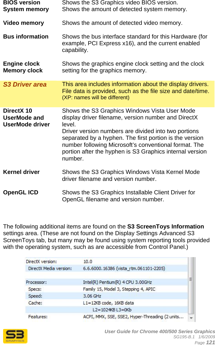      User Guide for Chrome 400/500 Series Graphics SG195-B.1   1/6/2009  Page 121 BIOS version  Shows the S3 Graphics video BIOS version. System memory  Shows the amount of detected system memory.  Video memory  Shows the amount of detected video memory.  Bus information  Shows the bus interface standard for this Hardware (for example, PCI Express x16), and the current enabled capability.  Engine clock Memory clock  Shows the graphics engine clock setting and the clock setting for the graphics memory.  S3 Driver area  This area includes information about the display drivers. File data is provided, such as the file size and date/time.  (XP: names will be different)  DirectX 10 UserMode and UserMode driver Shows the S3 Graphics Windows Vista User Mode display driver filename, version number and DirectX level. Driver version numbers are divided into two portions separated by a hyphen. The first portion is the version number following Microsoft’s conventional format. The portion after the hyphen is S3 Graphics internal version number.  Kernel driver  Shows the S3 Graphics Windows Vista Kernel Mode driver filename and version number.  OpenGL ICD  Shows the S3 Graphics Installable Client Driver for OpenGL filename and version number.    The following additional items are found on the S3 ScreenToys Information settings area. (These are not found on the Display Settings Advanced S3 ScreenToys tab, but many may be found using system reporting tools provided with the operating system, such as are accessible from Control Panel.)   