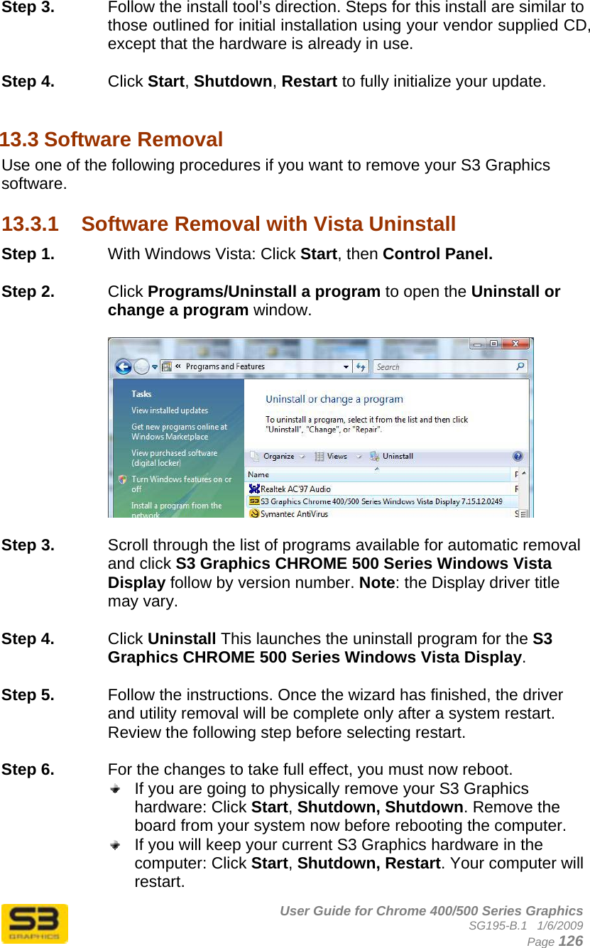      User Guide for Chrome 400/500 Series Graphics SG195-B.1   1/6/2009  Page 126 Step 3.  Follow the install tool’s direction. Steps for this install are similar to those outlined for initial installation using your vendor supplied CD, except that the hardware is already in use.  Step 4.  Click Start, Shutdown, Restart to fully initialize your update.  13.3 Software Removal Use one of the following procedures if you want to remove your S3 Graphics software.  13.3.1  Software Removal with Vista Uninstall Step 1.  With Windows Vista: Click Start, then Control Panel.  Step 2.  Click Programs/Uninstall a program to open the Uninstall or change a program window.    Step 3.  Scroll through the list of programs available for automatic removal and click S3 Graphics CHROME 500 Series Windows Vista Display follow by version number. Note: the Display driver title may vary.  Step 4.  Click Uninstall This launches the uninstall program for the S3 Graphics CHROME 500 Series Windows Vista Display.   Step 5.  Follow the instructions. Once the wizard has finished, the driver and utility removal will be complete only after a system restart. Review the following step before selecting restart.  Step 6.  For the changes to take full effect, you must now reboot.   If you are going to physically remove your S3 Graphics hardware: Click Start, Shutdown, Shutdown. Remove the board from your system now before rebooting the computer.  If you will keep your current S3 Graphics hardware in the computer: Click Start, Shutdown, Restart. Your computer will restart. 