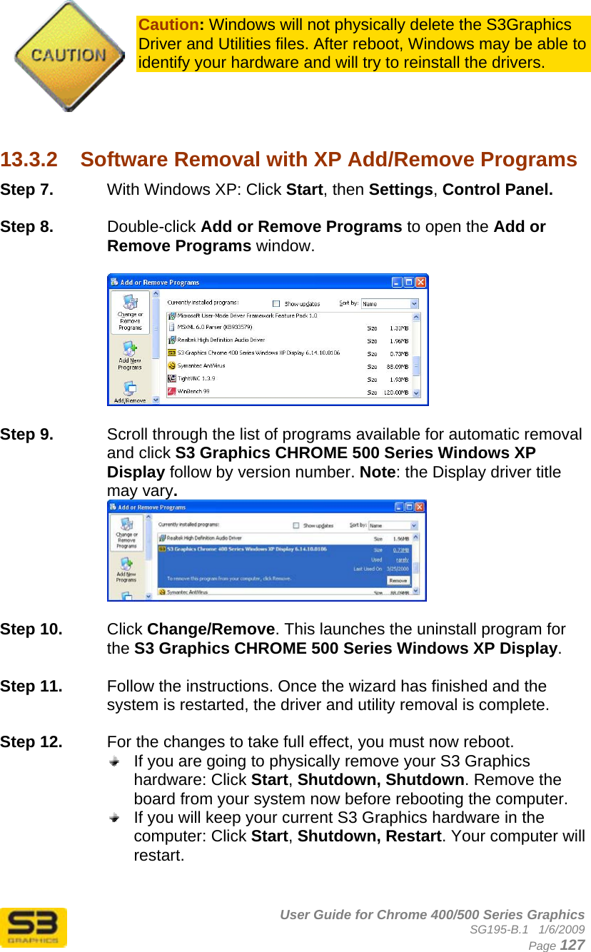      User Guide for Chrome 400/500 Series Graphics SG195-B.1   1/6/2009  Page 127  Caution: Windows will not physically delete the S3Graphics Driver and Utilities files. After reboot, Windows may be able to identify your hardware and will try to reinstall the drivers.     13.3.2  Software Removal with XP Add/Remove Programs Step 7.  With Windows XP: Click Start, then Settings, Control Panel.  Step 8.  Double-click Add or Remove Programs to open the Add or Remove Programs window.    Step 9.  Scroll through the list of programs available for automatic removal and click S3 Graphics CHROME 500 Series Windows XP Display follow by version number. Note: the Display driver title may vary.   Step 10.  Click Change/Remove. This launches the uninstall program for the S3 Graphics CHROME 500 Series Windows XP Display.   Step 11.  Follow the instructions. Once the wizard has finished and the system is restarted, the driver and utility removal is complete.  Step 12.  For the changes to take full effect, you must now reboot.   If you are going to physically remove your S3 Graphics hardware: Click Start, Shutdown, Shutdown. Remove the board from your system now before rebooting the computer.  If you will keep your current S3 Graphics hardware in the computer: Click Start, Shutdown, Restart. Your computer will restart.   