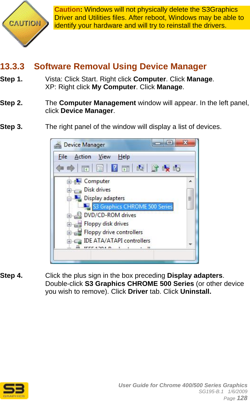      User Guide for Chrome 400/500 Series Graphics SG195-B.1   1/6/2009  Page 128  Caution: Windows will not physically delete the S3Graphics Driver and Utilities files. After reboot, Windows may be able to identify your hardware and will try to reinstall the drivers.     13.3.3  Software Removal Using Device Manager Step 1.  Vista: Click Start. Right click Computer. Click Manage. XP: Right click My Computer. Click Manage.  Step 2.  The Computer Management window will appear. In the left panel, click Device Manager.  Step 3.  The right panel of the window will display a list of devices.   Step 4.  Click the plus sign in the box preceding Display adapters. Double-click S3 Graphics CHROME 500 Series (or other device you wish to remove). Click Driver tab. Click Uninstall.   