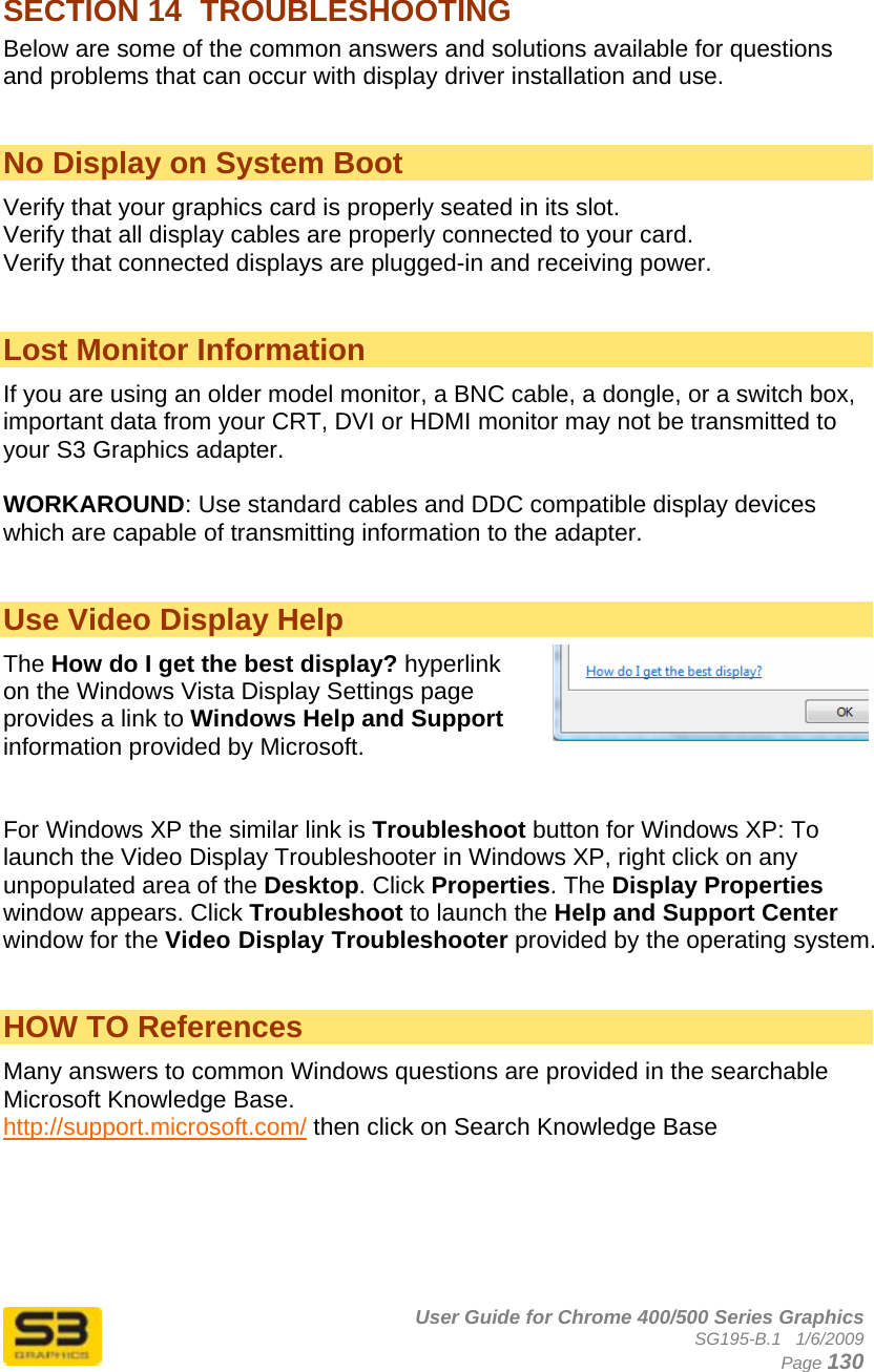      User Guide for Chrome 400/500 Series Graphics SG195-B.1   1/6/2009  Page 130 SECTION 14  TROUBLESHOOTING  Below are some of the common answers and solutions available for questions and problems that can occur with display driver installation and use.   No Display on System Boot  Verify that your graphics card is properly seated in its slot. Verify that all display cables are properly connected to your card. Verify that connected displays are plugged-in and receiving power.   Lost Monitor Information If you are using an older model monitor, a BNC cable, a dongle, or a switch box, important data from your CRT, DVI or HDMI monitor may not be transmitted to your S3 Graphics adapter.  WORKAROUND: Use standard cables and DDC compatible display devices which are capable of transmitting information to the adapter.   Use Video Display Help The How do I get the best display? hyperlink on the Windows Vista Display Settings page provides a link to Windows Help and Support information provided by Microsoft.   For Windows XP the similar link is Troubleshoot button for Windows XP: To launch the Video Display Troubleshooter in Windows XP, right click on any unpopulated area of the Desktop. Click Properties. The Display Properties window appears. Click Troubleshoot to launch the Help and Support Center window for the Video Display Troubleshooter provided by the operating system.    HOW TO References Many answers to common Windows questions are provided in the searchable Microsoft Knowledge Base. http://support.microsoft.com/ then click on Search Knowledge Base    