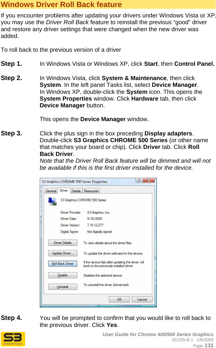      User Guide for Chrome 400/500 Series Graphics SG195-B.1   1/6/2009  Page 131 Windows Driver Roll Back feature If you encounter problems after updating your drivers under Windows Vista or XP, you may use the Driver Roll Back feature to reinstall the previous “good” driver and restore any driver settings that were changed when the new driver was added.  To roll back to the previous version of a driver  Step 1.  In Windows Vista or Windows XP, click Start, then Control Panel.  Step 2.  In Windows Vista, click System &amp; Maintenance, then click System. In the left panel Tasks list, select Device Manager. In Windows XP, double-click the System icon. This opens the System Properties window. Click Hardware tab, then click Device Manager button.   This opens the Device Manager window.   Step 3.  Click the plus sign in the box preceding Display adapters. Double-click S3 Graphics CHROME 500 Series (or other name that matches your board or chip). Click Driver tab. Click Roll Back Driver. Note that the Driver Roll Back feature will be dimmed and will not be available if this is the first driver installed for the device.    Step 4.  You will be prompted to confirm that you would like to roll back to the previous driver. Click Yes. 