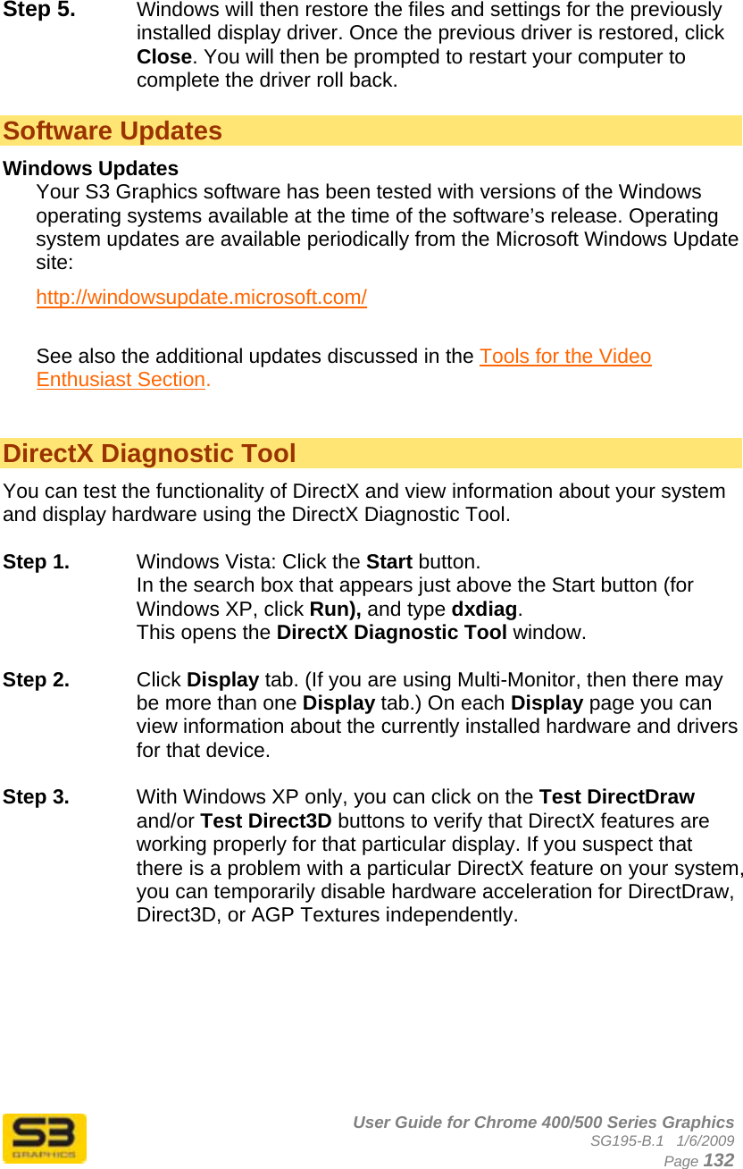      User Guide for Chrome 400/500 Series Graphics SG195-B.1   1/6/2009  Page 132  Step 5.  Windows will then restore the files and settings for the previously installed display driver. Once the previous driver is restored, click Close. You will then be prompted to restart your computer to complete the driver roll back.  Software Updates Windows Updates Your S3 Graphics software has been tested with versions of the Windows operating systems available at the time of the software’s release. Operating system updates are available periodically from the Microsoft Windows Update site: http://windowsupdate.microsoft.com/  See also the additional updates discussed in the Tools for the Video Enthusiast Section.   DirectX Diagnostic Tool You can test the functionality of DirectX and view information about your system and display hardware using the DirectX Diagnostic Tool.   Step 1.  Windows Vista: Click the Start button.  In the search box that appears just above the Start button (for Windows XP, click Run), and type dxdiag.  This opens the DirectX Diagnostic Tool window.  Step 2.  Click Display tab. (If you are using Multi-Monitor, then there may be more than one Display tab.) On each Display page you can view information about the currently installed hardware and drivers for that device.   Step 3.  With Windows XP only, you can click on the Test DirectDraw and/or Test Direct3D buttons to verify that DirectX features are working properly for that particular display. If you suspect that there is a problem with a particular DirectX feature on your system, you can temporarily disable hardware acceleration for DirectDraw, Direct3D, or AGP Textures independently.   