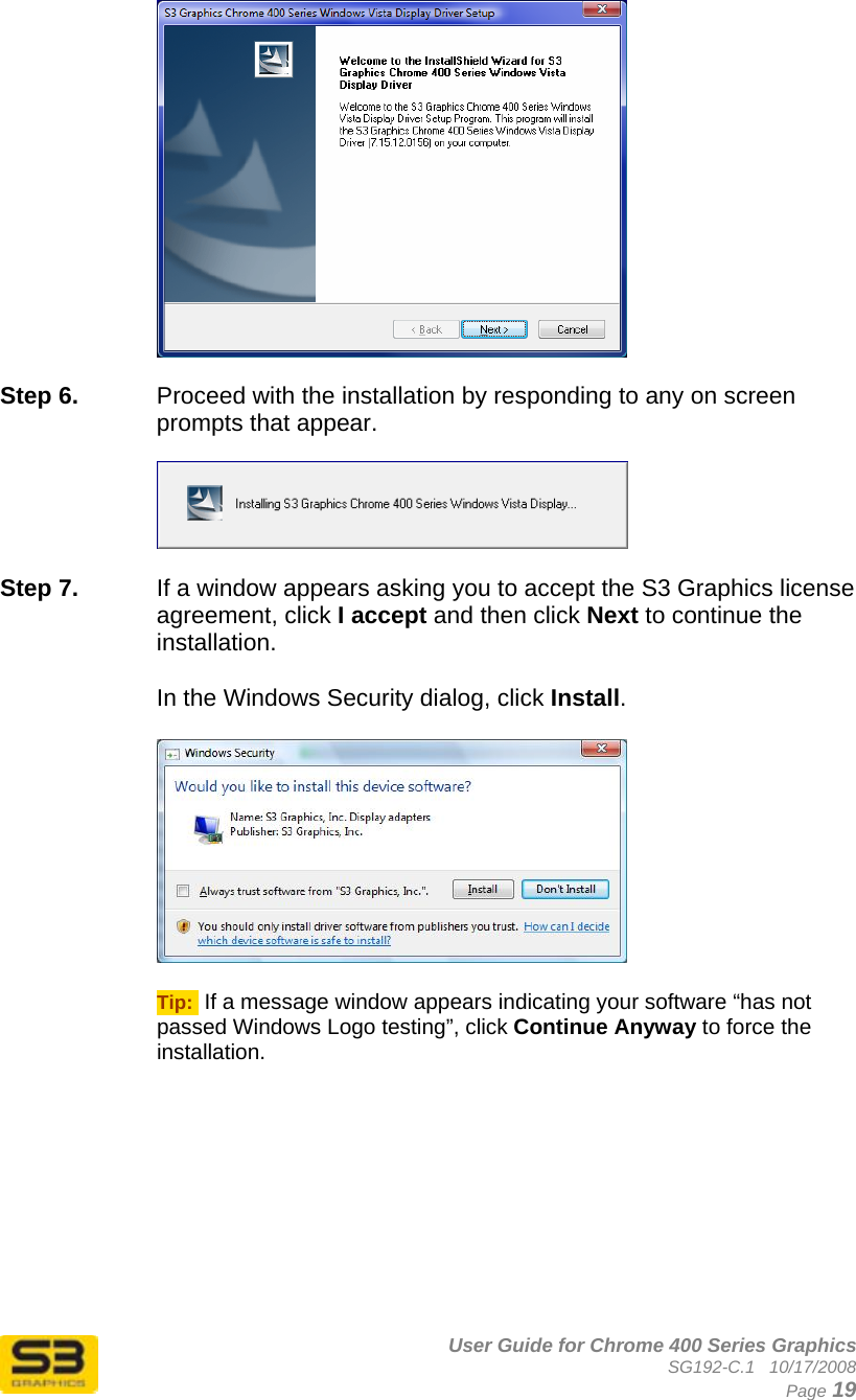      User Guide for Chrome 400 Series Graphics SG192-C.1   10/17/2008  Page 19   Step 6.  Proceed with the installation by responding to any on screen prompts that appear.    Step 7.  If a window appears asking you to accept the S3 Graphics license agreement, click I accept and then click Next to continue the installation.  In the Windows Security dialog, click Install.    Tip:  If a message window appears indicating your software “has not passed Windows Logo testing”, click Continue Anyway to force the installation. 