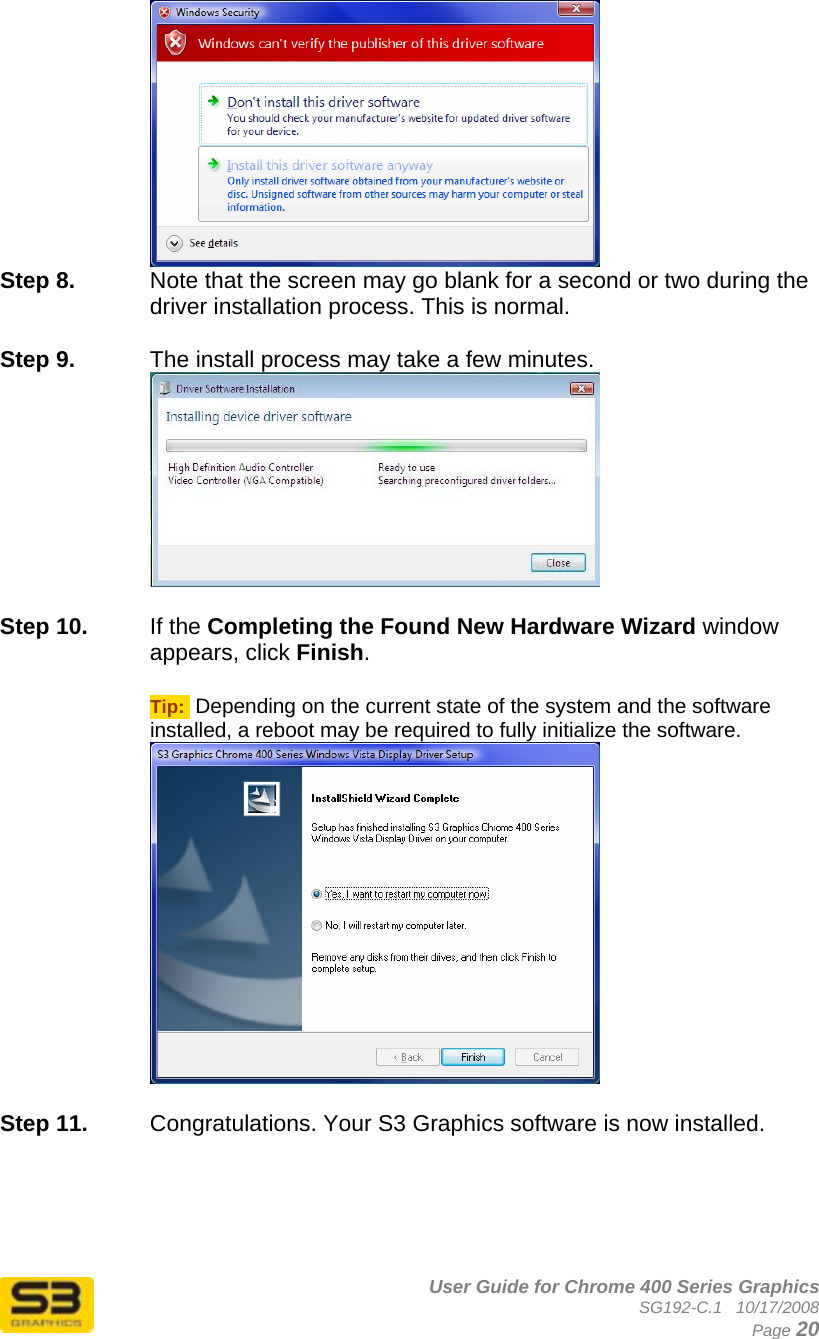      User Guide for Chrome 400 Series Graphics SG192-C.1   10/17/2008  Page 20  Step 8.  Note that the screen may go blank for a second or two during the driver installation process. This is normal.  Step 9.  The install process may take a few minutes.   Step 10.  If the Completing the Found New Hardware Wizard window appears, click Finish.  Tip:  Depending on the current state of the system and the software installed, a reboot may be required to fully initialize the software.   Step 11.  Congratulations. Your S3 Graphics software is now installed. 