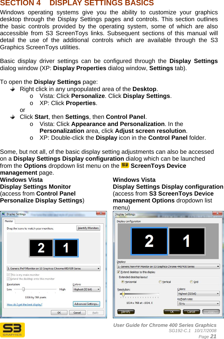      User Guide for Chrome 400 Series Graphics SG192-C.1   10/17/2008  Page 21  SECTION 4  DISPLAY SETTINGS BASICS Windows operating systems give you the ability to customize your graphics desktop through the Display Settings pages and controls. This section outlines the basic controls provided by the operating system, some of which are also accessible from S3 ScreenToys links. Subsequent sections of this manual will detail the use of the additional controls which are available through the S3 Graphics ScreenToys utilities.  Basic display driver settings can be configured through the Display Settings dialog window (XP: Display Properties dialog window, Settings tab).   To open the Display Settings page:   Right click in any unpopulated area of the Desktop.  o Vista: Click Personalize. Click Display Settings. o XP: Click Properties. or  Click Start, then Settings, then Control Panel.  o Vista: Click Appearance and Personalization. In the Personalization area, click Adjust screen resolution. o  XP: Double-click the Display icon in the Control Panel folder.  Some, but not all, of the basic display setting adjustments can also be accessed on a Display Settings Display configuration dialog which can be launched from the Options dropdown list menu on the   ScreenToys Device management page. Windows Vista Display Settings Monitor (access from Control Panel Personalize Display Settings) Windows Vista Display Settings Display configuration (access from S3 ScreenToys Device management Options dropdown list menu) 