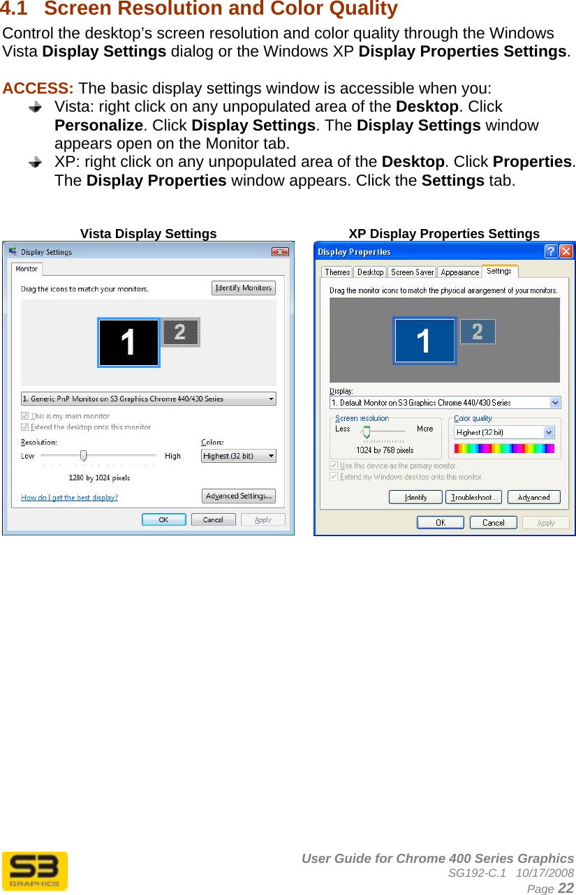      User Guide for Chrome 400 Series Graphics SG192-C.1   10/17/2008  Page 22  4.1  Screen Resolution and Color Quality  Control the desktop’s screen resolution and color quality through the Windows Vista Display Settings dialog or the Windows XP Display Properties Settings.  ACCESS: The basic display settings window is accessible when you:   Vista: right click on any unpopulated area of the Desktop. Click Personalize. Click Display Settings. The Display Settings window appears open on the Monitor tab.   XP: right click on any unpopulated area of the Desktop. Click Properties. The Display Properties window appears. Click the Settings tab.   Vista Display Settings  XP Display Properties Settings    