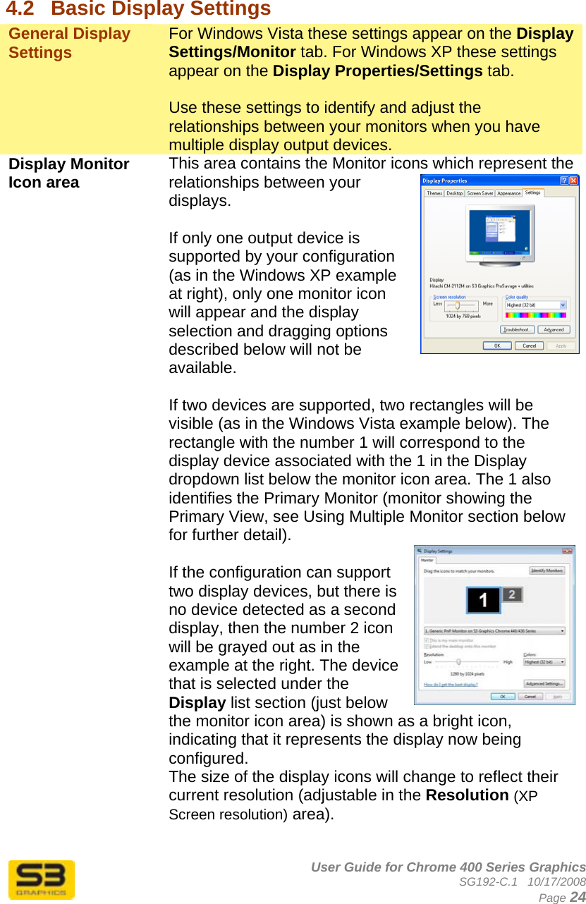      User Guide for Chrome 400 Series Graphics SG192-C.1   10/17/2008  Page 24  4.2  Basic Display Settings General Display Settings  For Windows Vista these settings appear on the Display Settings/Monitor tab. For Windows XP these settings appear on the Display Properties/Settings tab.   Use these settings to identify and adjust the relationships between your monitors when you have multiple display output devices. Display Monitor Icon area   This area contains the Monitor icons which represent the relationships between your displays.  If only one output device is supported by your configuration (as in the Windows XP example at right), only one monitor icon will appear and the display selection and dragging options described below will not be available.  If two devices are supported, two rectangles will be visible (as in the Windows Vista example below). The rectangle with the number 1 will correspond to the display device associated with the 1 in the Display dropdown list below the monitor icon area. The 1 also identifies the Primary Monitor (monitor showing the Primary View, see Using Multiple Monitor section below for further detail).  If the configuration can support two display devices, but there is no device detected as a second display, then the number 2 icon will be grayed out as in the example at the right. The device that is selected under the Display list section (just below the monitor icon area) is shown as a bright icon, indicating that it represents the display now being configured. The size of the display icons will change to reflect their current resolution (adjustable in the Resolution (XP Screen resolution) area).  