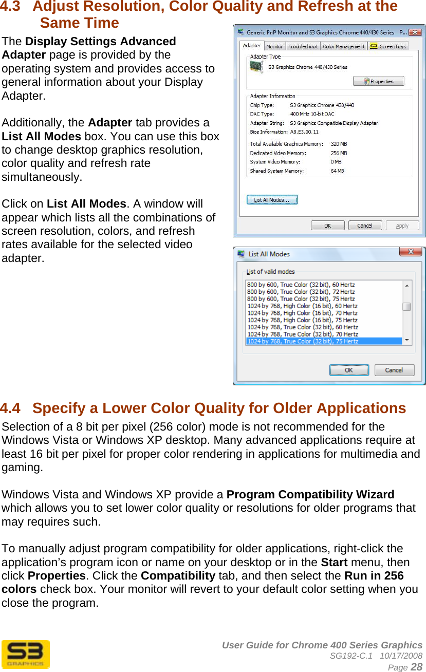      User Guide for Chrome 400 Series Graphics SG192-C.1   10/17/2008  Page 28 4.3  Adjust Resolution, Color Quality and Refresh at the Same Time The Display Settings Advanced Adapter page is provided by the operating system and provides access to general information about your Display Adapter.  Additionally, the Adapter tab provides a List All Modes box. You can use this box to change desktop graphics resolution, color quality and refresh rate simultaneously.   Click on List All Modes. A window will appear which lists all the combinations of screen resolution, colors, and refresh rates available for the selected video adapter.          4.4  Specify a Lower Color Quality for Older Applications  Selection of a 8 bit per pixel (256 color) mode is not recommended for the Windows Vista or Windows XP desktop. Many advanced applications require at least 16 bit per pixel for proper color rendering in applications for multimedia and gaming.  Windows Vista and Windows XP provide a Program Compatibility Wizard which allows you to set lower color quality or resolutions for older programs that may requires such.  To manually adjust program compatibility for older applications, right-click the application’s program icon or name on your desktop or in the Start menu, then click Properties. Click the Compatibility tab, and then select the Run in 256 colors check box. Your monitor will revert to your default color setting when you close the program. 