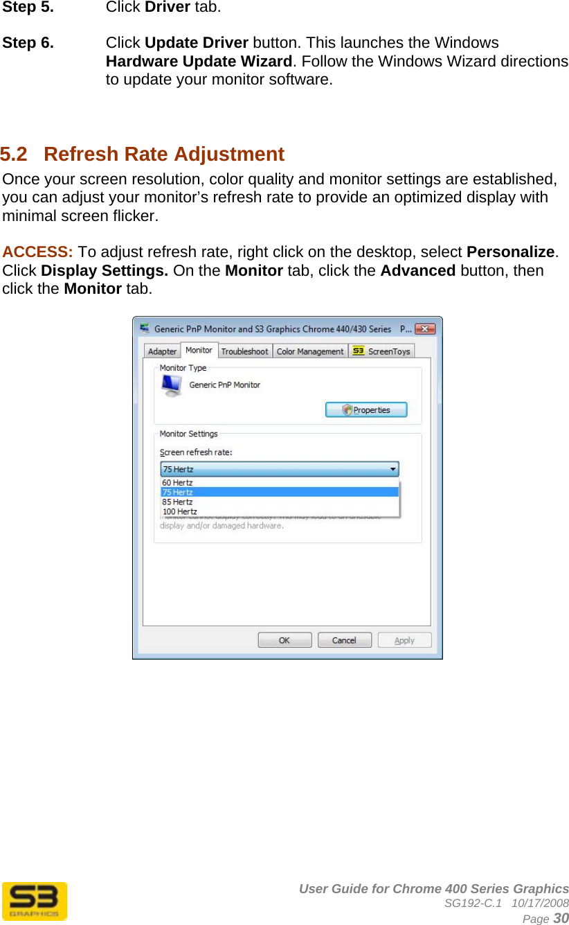      User Guide for Chrome 400 Series Graphics SG192-C.1   10/17/2008  Page 30 Step 5.  Click Driver tab.  Step 6.  Click Update Driver button. This launches the Windows Hardware Update Wizard. Follow the Windows Wizard directions to update your monitor software.   5.2  Refresh Rate Adjustment Once your screen resolution, color quality and monitor settings are established, you can adjust your monitor’s refresh rate to provide an optimized display with minimal screen flicker.  ACCESS: To adjust refresh rate, right click on the desktop, select Personalize. Click Display Settings. On the Monitor tab, click the Advanced button, then click the Monitor tab.      