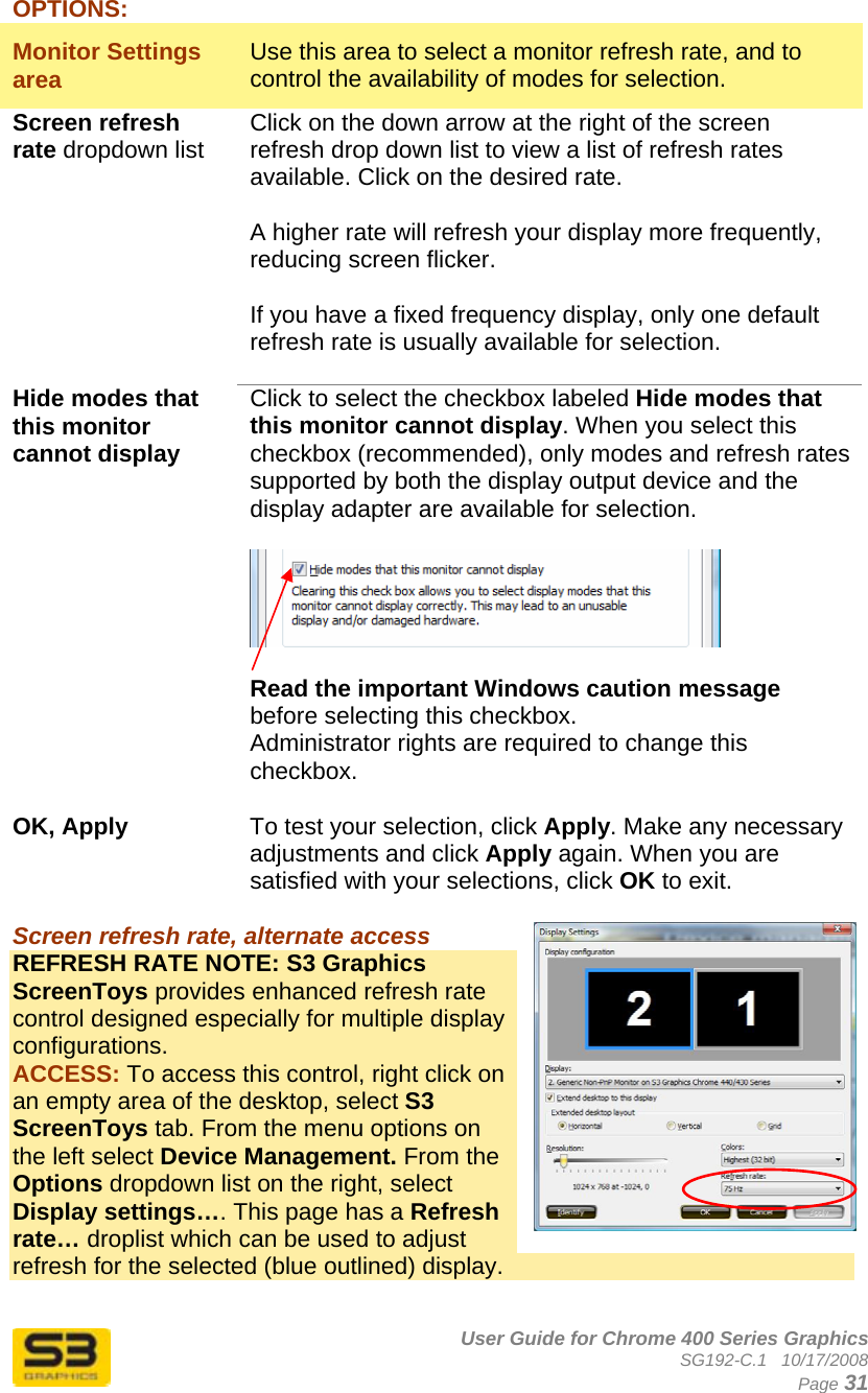      User Guide for Chrome 400 Series Graphics SG192-C.1   10/17/2008  Page 31 OPTIONS: Monitor Settings area  Use this area to select a monitor refresh rate, and to control the availability of modes for selection. Screen refresh rate dropdown list Click on the down arrow at the right of the screen refresh drop down list to view a list of refresh rates available. Click on the desired rate.  A higher rate will refresh your display more frequently, reducing screen flicker.  If you have a fixed frequency display, only one default refresh rate is usually available for selection.  Hide modes that this monitor cannot display  Click to select the checkbox labeled Hide modes that this monitor cannot display. When you select this checkbox (recommended), only modes and refresh rates supported by both the display output device and the display adapter are available for selection.    Read the important Windows caution message before selecting this checkbox. Administrator rights are required to change this checkbox.  OK, Apply   To test your selection, click Apply. Make any necessary adjustments and click Apply again. When you are satisfied with your selections, click OK to exit.  Screen refresh rate, alternate access  REFRESH RATE NOTE: S3 Graphics ScreenToys provides enhanced refresh rate control designed especially for multiple display configurations.  ACCESS: To access this control, right click on an empty area of the desktop, select S3 ScreenToys tab. From the menu options on the left select Device Management. From the Options dropdown list on the right, select Display settings…. This page has a Refresh rate… droplist which can be used to adjust refresh for the selected (blue outlined) display.  