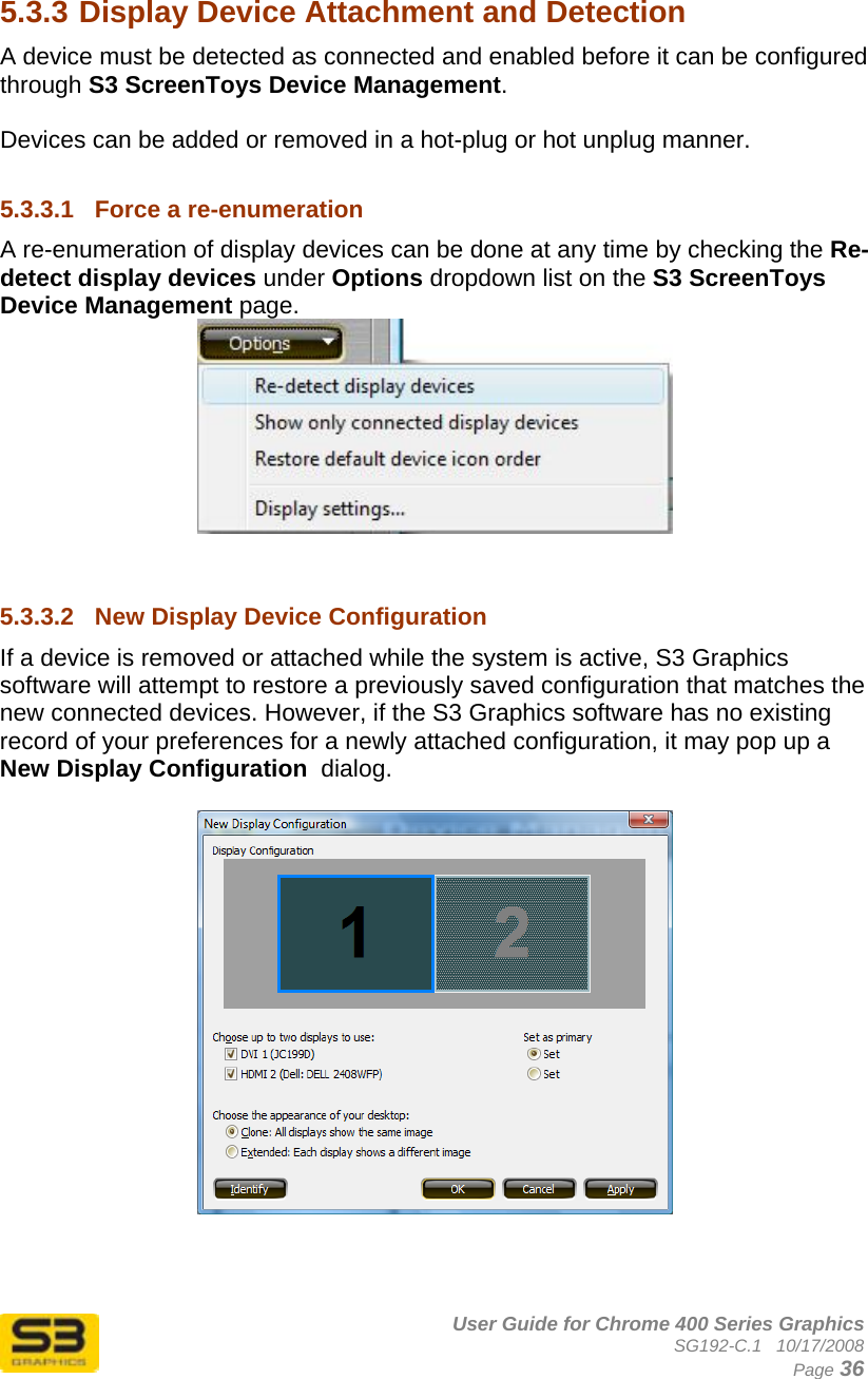      User Guide for Chrome 400 Series Graphics SG192-C.1   10/17/2008  Page 36  5.3.3 Display Device Attachment and Detection A device must be detected as connected and enabled before it can be configured through S3 ScreenToys Device Management.  Devices can be added or removed in a hot-plug or hot unplug manner.   5.3.3.1  Force a re-enumeration A re-enumeration of display devices can be done at any time by checking the Re-detect display devices under Options dropdown list on the S3 ScreenToys Device Management page.     5.3.3.2  New Display Device Configuration If a device is removed or attached while the system is active, S3 Graphics software will attempt to restore a previously saved configuration that matches the new connected devices. However, if the S3 Graphics software has no existing record of your preferences for a newly attached configuration, it may pop up a New Display Configuration  dialog.      