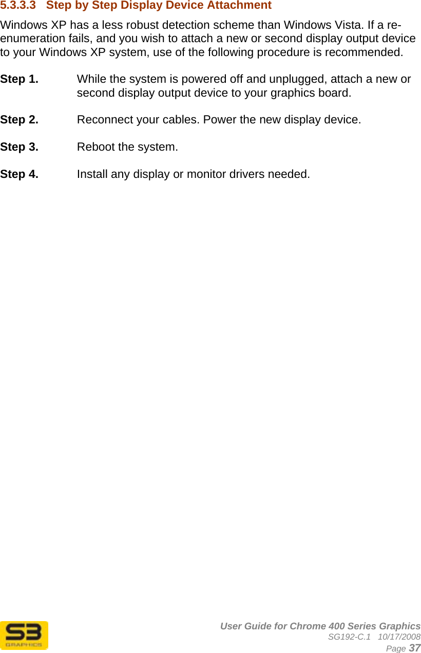      User Guide for Chrome 400 Series Graphics SG192-C.1   10/17/2008  Page 37   5.3.3.3  Step by Step Display Device Attachment Windows XP has a less robust detection scheme than Windows Vista. If a re-enumeration fails, and you wish to attach a new or second display output device to your Windows XP system, use of the following procedure is recommended.  Step 1.  While the system is powered off and unplugged, attach a new or second display output device to your graphics board.  Step 2.  Reconnect your cables. Power the new display device.  Step 3.  Reboot the system.  Step 4.  Install any display or monitor drivers needed.   