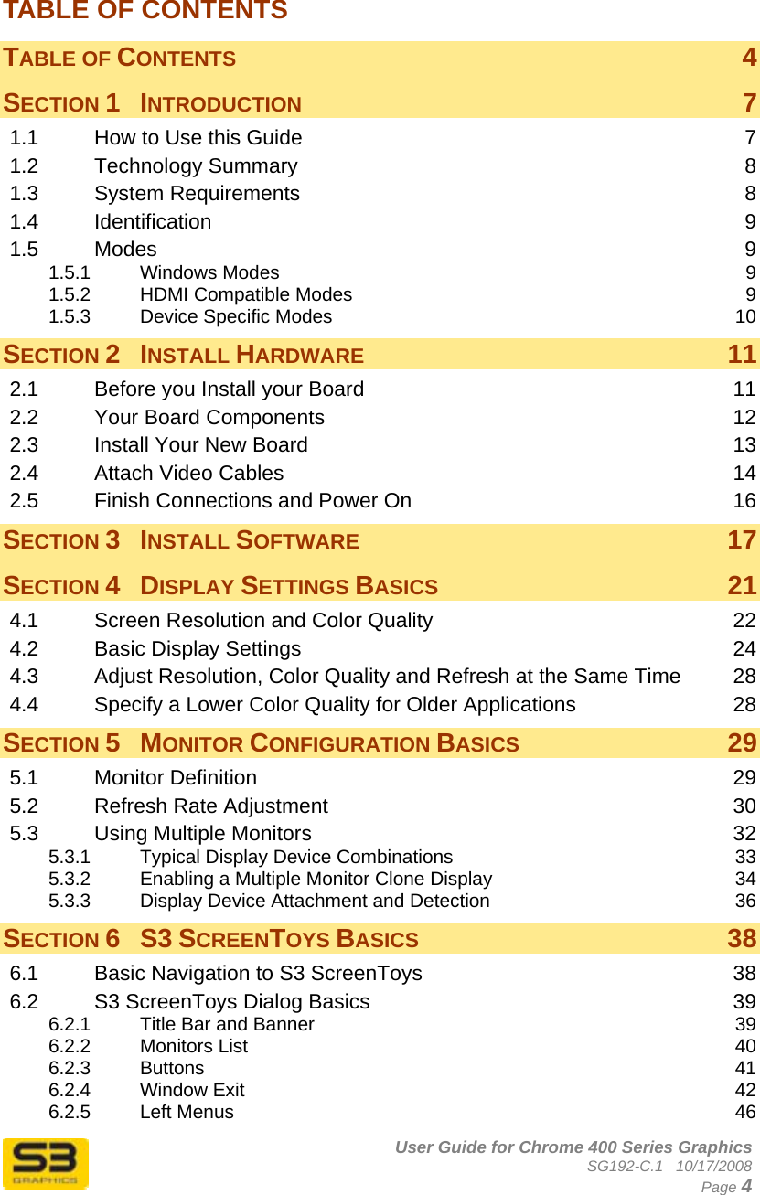      User Guide for Chrome 400 Series Graphics SG192-C.1   10/17/2008  Page 4 TABLE OF CONTENTS TABLE OF CONTENTS  4 SECTION 1 INTRODUCTION  7 1.1 How to Use this Guide  7 1.2 Technology Summary  8 1.3 System Requirements  8 1.4 Identification  9 1.5 Modes  9 1.5.1 Windows Modes  9 1.5.2 HDMI Compatible Modes  9 1.5.3 Device Specific Modes  10 SECTION 2 INSTALL HARDWARE 11 2.1 Before you Install your Board  11 2.2 Your Board Components  12 2.3 Install Your New Board  13 2.4 Attach Video Cables  14 2.5 Finish Connections and Power On  16 SECTION 3 INSTALL SOFTWARE 17 SECTION 4 DISPLAY SETTINGS BASICS 21 4.1 Screen Resolution and Color Quality  22 4.2 Basic Display Settings  24 4.3 Adjust Resolution, Color Quality and Refresh at the Same Time  28 4.4 Specify a Lower Color Quality for Older Applications  28 SECTION 5 MONITOR CONFIGURATION BASICS 29 5.1 Monitor Definition  29 5.2 Refresh Rate Adjustment  30 5.3 Using Multiple Monitors  32 5.3.1 Typical Display Device Combinations  33 5.3.2 Enabling a Multiple Monitor Clone Display  34 5.3.3 Display Device Attachment and Detection  36 SECTION 6 S3 SCREENTOYS BASICS 38 6.1 Basic Navigation to S3 ScreenToys  38 6.2 S3 ScreenToys Dialog Basics  39 6.2.1 Title Bar and Banner  39 6.2.2 Monitors List  40 6.2.3 Buttons  41 6.2.4 Window Exit  42 6.2.5 Left Menus  46 