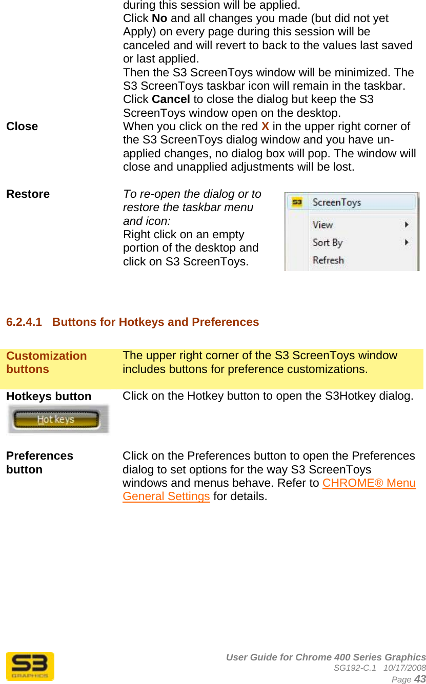      User Guide for Chrome 400 Series Graphics SG192-C.1   10/17/2008  Page 43 during this session will be applied.  Click No and all changes you made (but did not yet Apply) on every page during this session will be canceled and will revert to back to the values last saved or last applied.  Then the S3 ScreenToys window will be minimized. The S3 ScreenToys taskbar icon will remain in the taskbar. Click Cancel to close the dialog but keep the S3 ScreenToys window open on the desktop. Close  When you click on the red X in the upper right corner of the S3 ScreenToys dialog window and you have un-applied changes, no dialog box will pop. The window will close and unapplied adjustments will be lost.   Restore  To re-open the dialog or to restore the taskbar menu and icon:  Right click on an empty portion of the desktop and click on S3 ScreenToys.   6.2.4.1  Buttons for Hotkeys and Preferences  Customization buttons  The upper right corner of the S3 ScreenToys window includes buttons for preference customizations.  Hotkeys button   Click on the Hotkey button to open the S3Hotkey dialog.  Preferences button   Click on the Preferences button to open the Preferences dialog to set options for the way S3 ScreenToys windows and menus behave. Refer to CHROME® Menu General Settings for details.           