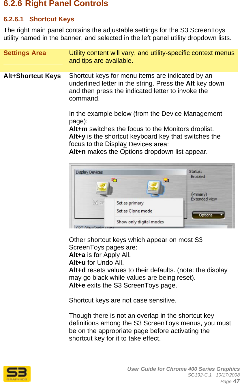      User Guide for Chrome 400 Series Graphics SG192-C.1   10/17/2008  Page 47 6.2.6 Right Panel Controls 6.2.6.1  Shortcut Keys The right main panel contains the adjustable settings for the S3 ScreenToys utility named in the banner, and selected in the left panel utility dropdown lists.  Settings Area  Utility content will vary, and utility-specific context menus and tips are available.  Alt+Shortcut Keys  Shortcut keys for menu items are indicated by an underlined letter in the string. Press the Alt key down and then press the indicated letter to invoke the command.   In the example below (from the Device Management page): Alt+m switches the focus to the Monitors droplist. Alt+y is the shortcut keyboard key that switches the focus to the Display Devices area: Alt+n makes the Options dropdown list appear.   Other shortcut keys which appear on most S3 ScreenToys pages are: Alt+a is for Apply All. Alt+u for Undo All. Alt+d resets values to their defaults. (note: the display may go black while values are being reset). Alt+e exits the S3 ScreenToys page.  Shortcut keys are not case sensitive.  Though there is not an overlap in the shortcut key definitions among the S3 ScreenToys menus, you must be on the appropriate page before activating the shortcut key for it to take effect.   