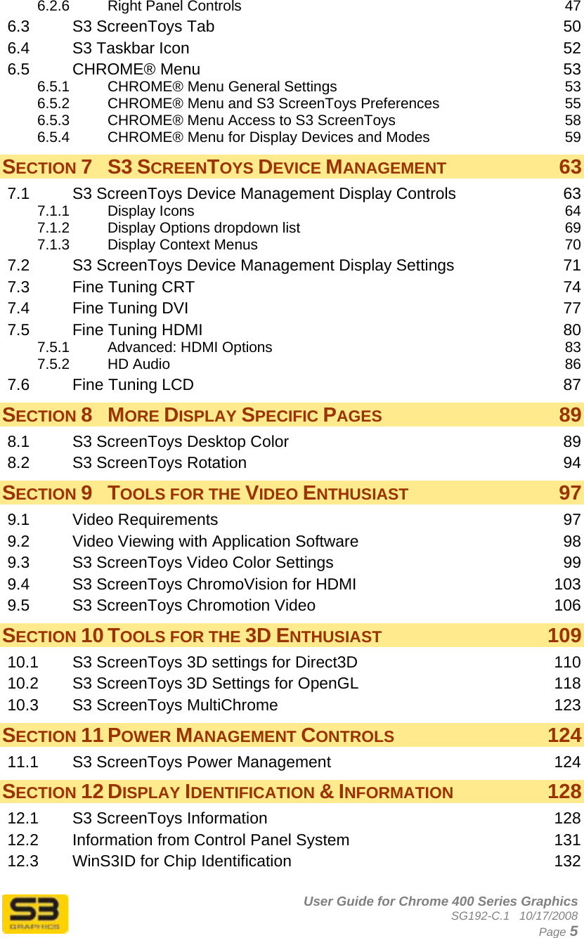      User Guide for Chrome 400 Series Graphics SG192-C.1   10/17/2008  Page 5 6.2.6 Right Panel Controls  47 6.3 S3 ScreenToys Tab  50 6.4 S3 Taskbar Icon  52 6.5 CHROME® Menu  53 6.5.1 CHROME® Menu General Settings  53 6.5.2 CHROME® Menu and S3 ScreenToys Preferences  55 6.5.3 CHROME® Menu Access to S3 ScreenToys  58 6.5.4 CHROME® Menu for Display Devices and Modes  59 SECTION 7 S3 SCREENTOYS DEVICE MANAGEMENT 63 7.1 S3 ScreenToys Device Management Display Controls  63 7.1.1 Display Icons  64 7.1.2 Display Options dropdown list  69 7.1.3 Display Context Menus  70 7.2 S3 ScreenToys Device Management Display Settings  71 7.3 Fine Tuning CRT  74 7.4 Fine Tuning DVI  77 7.5 Fine Tuning HDMI  80 7.5.1 Advanced: HDMI Options  83 7.5.2 HD Audio  86 7.6 Fine Tuning LCD  87 SECTION 8 MORE DISPLAY SPECIFIC PAGES 89 8.1 S3 ScreenToys Desktop Color  89 8.2 S3 ScreenToys Rotation  94 SECTION 9 TOOLS FOR THE VIDEO ENTHUSIAST 97 9.1 Video Requirements  97 9.2 Video Viewing with Application Software  98 9.3 S3 ScreenToys Video Color Settings  99 9.4 S3 ScreenToys ChromoVision for HDMI  103 9.5 S3 ScreenToys Chromotion Video  106 SECTION 10 TOOLS FOR THE 3D ENTHUSIAST 109 10.1 S3 ScreenToys 3D settings for Direct3D  110 10.2 S3 ScreenToys 3D Settings for OpenGL  118 10.3 S3 ScreenToys MultiChrome  123 SECTION 11 POWER MANAGEMENT CONTROLS 124 11.1 S3 ScreenToys Power Management  124 SECTION 12 DISPLAY IDENTIFICATION &amp; INFORMATION 128 12.1 S3 ScreenToys Information  128 12.2 Information from Control Panel System  131 12.3 WinS3ID for Chip Identification  132 