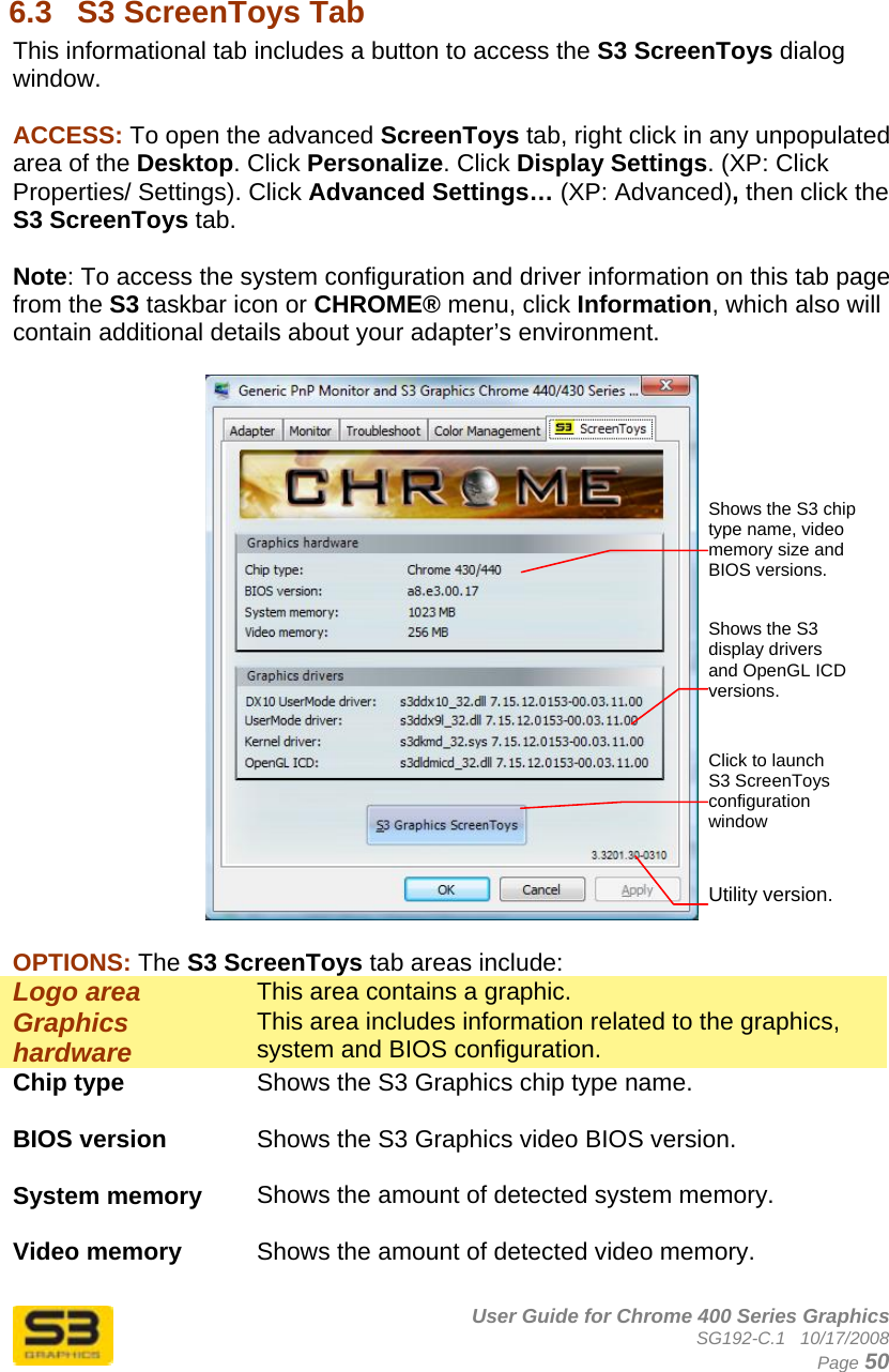      User Guide for Chrome 400 Series Graphics SG192-C.1   10/17/2008  Page 50   6.3  S3 ScreenToys Tab This informational tab includes a button to access the S3 ScreenToys dialog window.   ACCESS: To open the advanced ScreenToys tab, right click in any unpopulated area of the Desktop. Click Personalize. Click Display Settings. (XP: Click Properties/ Settings). Click Advanced Settings… (XP: Advanced), then click the S3 ScreenToys tab.   Note: To access the system configuration and driver information on this tab page from the S3 taskbar icon or CHROME® menu, click Information, which also will contain additional details about your adapter’s environment.    OPTIONS: The S3 ScreenToys tab areas include: Logo area  This area contains a graphic. Graphics hardware   This area includes information related to the graphics, system and BIOS configuration. Chip type  Shows the S3 Graphics chip type name.  BIOS version  Shows the S3 Graphics video BIOS version.  System memory  Shows the amount of detected system memory.  Video memory  Shows the amount of detected video memory.  Utility version. Shows the S3 chip type name, video memory size and BIOS versions. Click to launch S3 ScreenToys configuration window Shows the S3 display drivers and OpenGL ICD versions. 