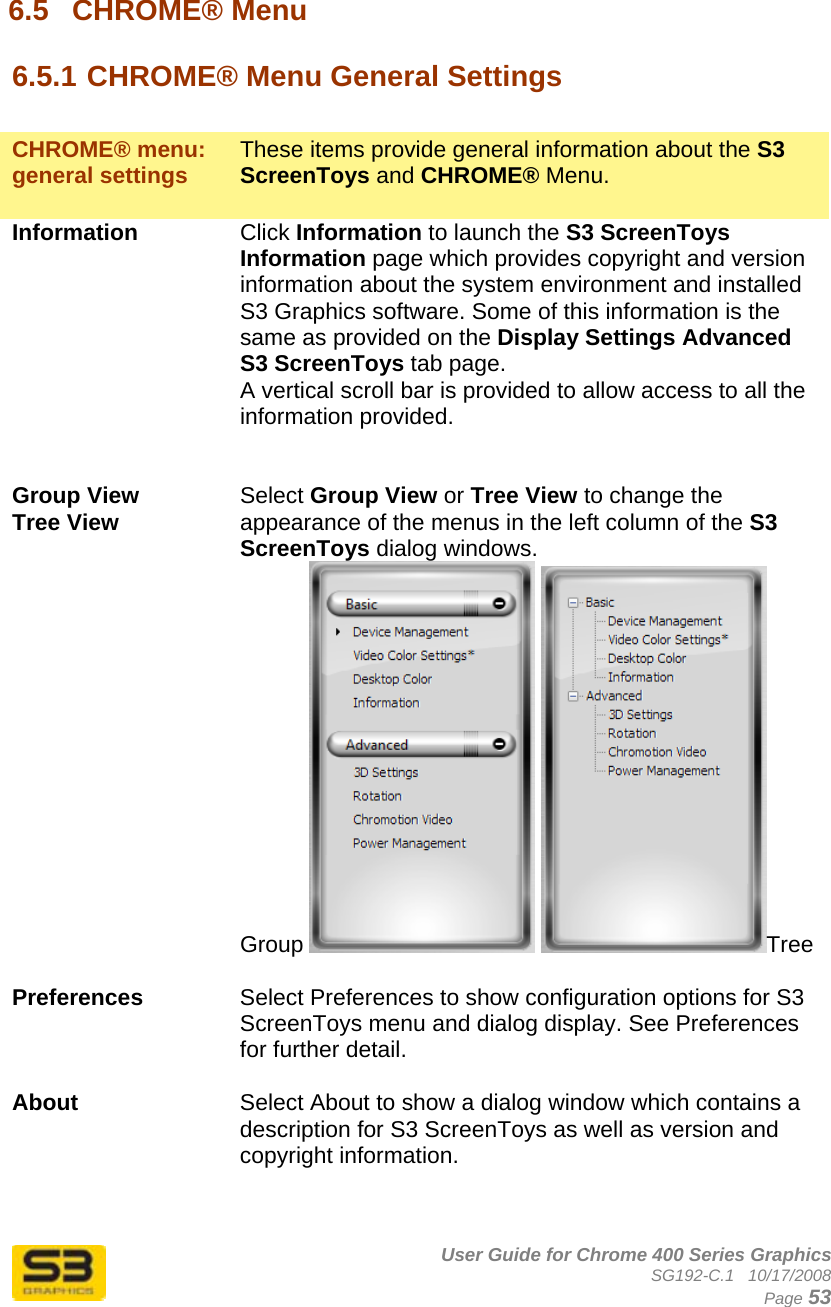      User Guide for Chrome 400 Series Graphics SG192-C.1   10/17/2008  Page 53 6.5  CHROME® Menu  6.5.1 CHROME® Menu General Settings   CHROME® menu: general settings  These items provide general information about the S3 ScreenToys and CHROME® Menu.  Information  Click Information to launch the S3 ScreenToys Information page which provides copyright and version information about the system environment and installed S3 Graphics software. Some of this information is the same as provided on the Display Settings Advanced S3 ScreenToys tab page. A vertical scroll bar is provided to allow access to all the information provided.   Group View Tree View  Select Group View or Tree View to change the appearance of the menus in the left column of the S3 ScreenToys dialog windows. Group   Tree  Preferences  Select Preferences to show configuration options for S3 ScreenToys menu and dialog display. See Preferences for further detail.  About  Select About to show a dialog window which contains a description for S3 ScreenToys as well as version and copyright information.   