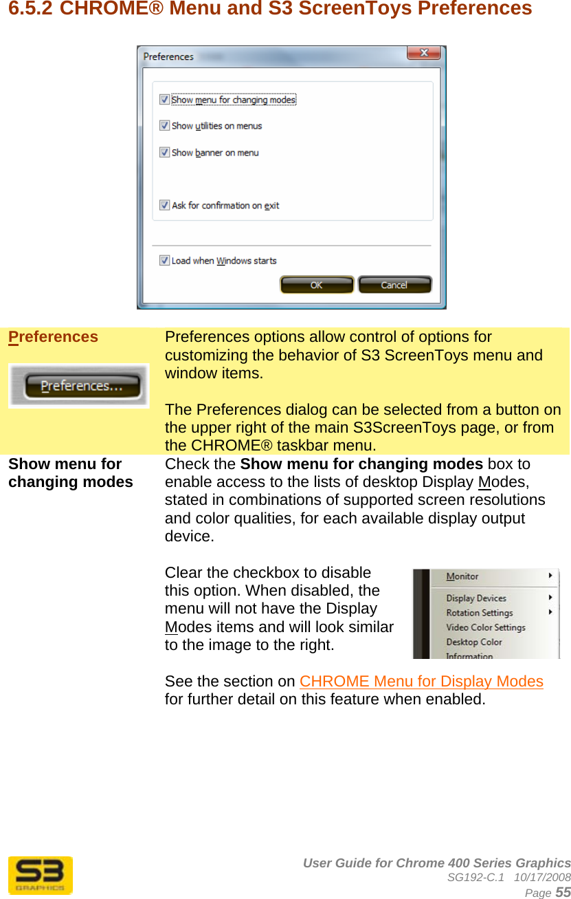      User Guide for Chrome 400 Series Graphics SG192-C.1   10/17/2008  Page 55  6.5.2 CHROME® Menu and S3 ScreenToys Preferences    Preferences   Preferences options allow control of options for customizing the behavior of S3 ScreenToys menu and window items.  The Preferences dialog can be selected from a button on the upper right of the main S3ScreenToys page, or from the CHROME® taskbar menu. Show menu for changing modes  Check the Show menu for changing modes box to enable access to the lists of desktop Display Modes, stated in combinations of supported screen resolutions and color qualities, for each available display output device.  Clear the checkbox to disable this option. When disabled, the menu will not have the Display Modes items and will look similar to the image to the right.  See the section on CHROME Menu for Display Modes for further detail on this feature when enabled.  