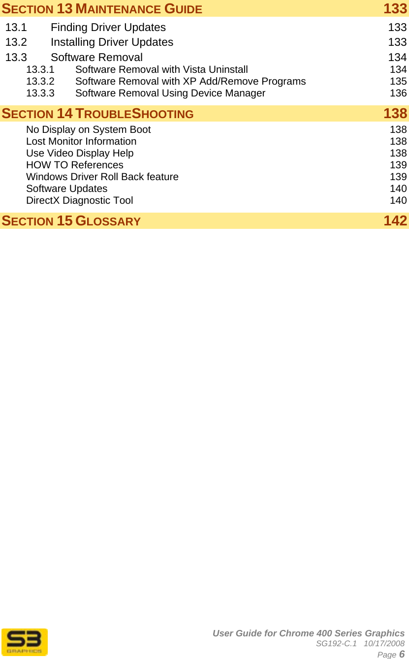      User Guide for Chrome 400 Series Graphics SG192-C.1   10/17/2008  Page 6 SECTION 13 MAINTENANCE GUIDE 133 13.1 Finding Driver Updates  133 13.2 Installing Driver Updates  133 13.3 Software Removal  134 13.3.1 Software Removal with Vista Uninstall  134 13.3.2 Software Removal with XP Add/Remove Programs  135 13.3.3 Software Removal Using Device Manager  136 SECTION 14 TROUBLESHOOTING 138 No Display on System Boot  138 Lost Monitor Information  138 Use Video Display Help  138 HOW TO References  139 Windows Driver Roll Back feature  139 Software Updates  140 DirectX Diagnostic Tool  140 SECTION 15 GLOSSARY 142  