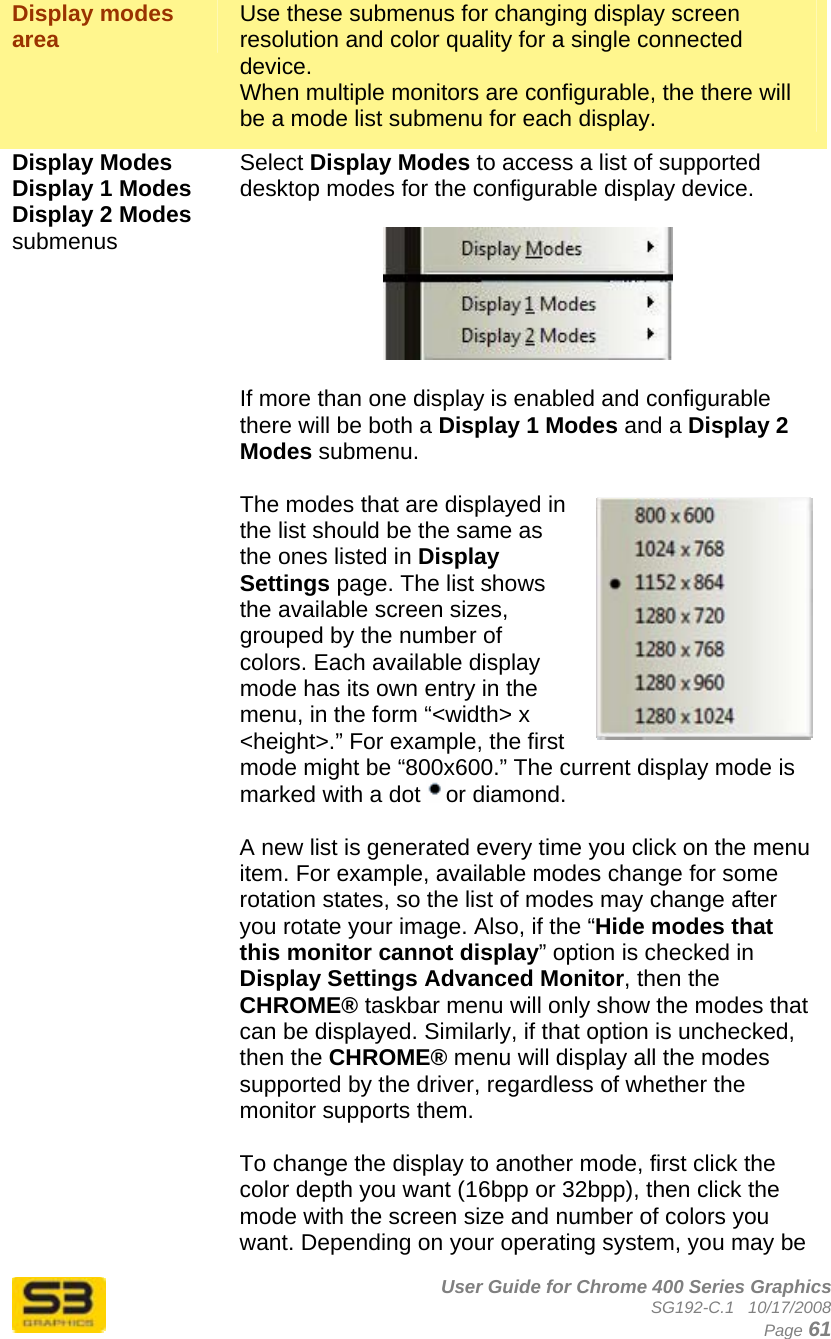      User Guide for Chrome 400 Series Graphics SG192-C.1   10/17/2008  Page 61 Display modes area   Use these submenus for changing display screen resolution and color quality for a single connected device.  When multiple monitors are configurable, the there will be a mode list submenu for each display. Display Modes  Display 1 Modes Display 2 Modes submenus  Select Display Modes to access a list of supported desktop modes for the configurable display device.    If more than one display is enabled and configurable there will be both a Display 1 Modes and a Display 2 Modes submenu.  The modes that are displayed in the list should be the same as the ones listed in Display Settings page. The list shows the available screen sizes, grouped by the number of colors. Each available display mode has its own entry in the menu, in the form “&lt;width&gt; x &lt;height&gt;.” For example, the first mode might be “800x600.” The current display mode is marked with a dot  or diamond.   A new list is generated every time you click on the menu item. For example, available modes change for some rotation states, so the list of modes may change after you rotate your image. Also, if the “Hide modes that this monitor cannot display” option is checked in Display Settings Advanced Monitor, then the CHROME® taskbar menu will only show the modes that can be displayed. Similarly, if that option is unchecked, then the CHROME® menu will display all the modes supported by the driver, regardless of whether the monitor supports them.  To change the display to another mode, first click the color depth you want (16bpp or 32bpp), then click the mode with the screen size and number of colors you want. Depending on your operating system, you may be 