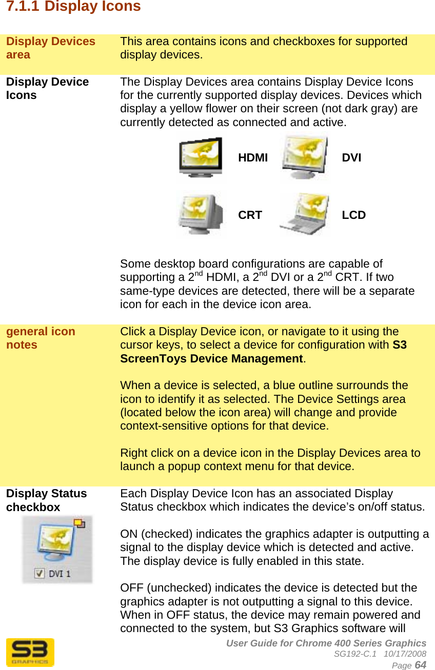      User Guide for Chrome 400 Series Graphics SG192-C.1   10/17/2008  Page 64  7.1.1 Display Icons  Display Devices area  This area contains icons and checkboxes for supported display devices.   Display Device Icons  The Display Devices area contains Display Device Icons for the currently supported display devices. Devices which display a yellow flower on their screen (not dark gray) are currently detected as connected and active. HDMI DVI CRT  LCD  Some desktop board configurations are capable of supporting a 2nd HDMI, a 2nd DVI or a 2nd CRT. If two same-type devices are detected, there will be a separate icon for each in the device icon area.  general icon notes  Click a Display Device icon, or navigate to it using the cursor keys, to select a device for configuration with S3 ScreenToys Device Management.   When a device is selected, a blue outline surrounds the icon to identify it as selected. The Device Settings area (located below the icon area) will change and provide context-sensitive options for that device.  Right click on a device icon in the Display Devices area to launch a popup context menu for that device.  Display Status checkbox  Each Display Device Icon has an associated Display Status checkbox which indicates the device’s on/off status.  ON (checked) indicates the graphics adapter is outputting a signal to the display device which is detected and active. The display device is fully enabled in this state.  OFF (unchecked) indicates the device is detected but the graphics adapter is not outputting a signal to this device. When in OFF status, the device may remain powered and connected to the system, but S3 Graphics software will 