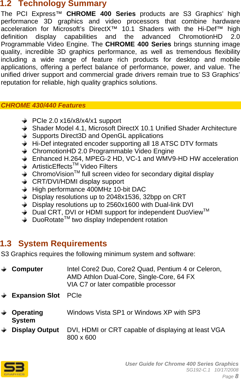      User Guide for Chrome 400 Series Graphics SG192-C.1   10/17/2008  Page 8 1.2  Technology Summary The PCI Express™ CHROME 400 Series products are S3 Graphics’ high performance 3D graphics and video processors that combine hardware acceleration for Microsoft’s DirectX™ 10.1 Shaders with the Hi-Def™ high definition display capabilities and the advanced ChromotionHD 2.0 Programmable Video Engine. The CHROME 400 Series brings stunning image quality, incredible 3D graphics performance, as well as tremendous flexibility including a wide range of feature rich products for desktop and mobile applications, offering a perfect balance of performance, power, and value. The unified driver support and commercial grade drivers remain true to S3 Graphics’ reputation for reliable, high quality graphics solutions.   CHROME 430/440 Features     PCIe 2.0 x16/x8/x4/x1 support   Shader Model 4.1, Microsoft DirectX 10.1 Unified Shader Architecture   Supports Direct3D and OpenGL applications   Hi-Def integrated encoder supporting all 18 ATSC DTV formats    ChromotionHD 2.0 Programmable Video Engine   Enhanced H.264, MPEG-2 HD, VC-1 and WMV9-HD HW acceleration  ArtisticEffectsTM Video Filters  ChromoVisionTM full screen video for secondary digital display   CRT/DVI/HDMI display support   High performance 400MHz 10-bit DAC   Display resolutions up to 2048x1536, 32bpp on CRT   Display resolutions up to 2560x1600 with Dual-link DVI   Dual CRT, DVI or HDMI support for independent DuoViewTM  DuoRotateTM two display Independent rotation  1.3  System Requirements  S3 Graphics requires the following minimum system and software:   Computer  Intel Core2 Duo, Core2 Quad, Pentium 4 or Celeron, AMD Athlon Dual-Core, Single-Core, 64 FX VIA C7 or later compatible processor  Expansion Slot  PCIe   Operating System  Windows Vista SP1 or Windows XP with SP3   Display Output  DVI, HDMI or CRT capable of displaying at least VGA 800 x 600   