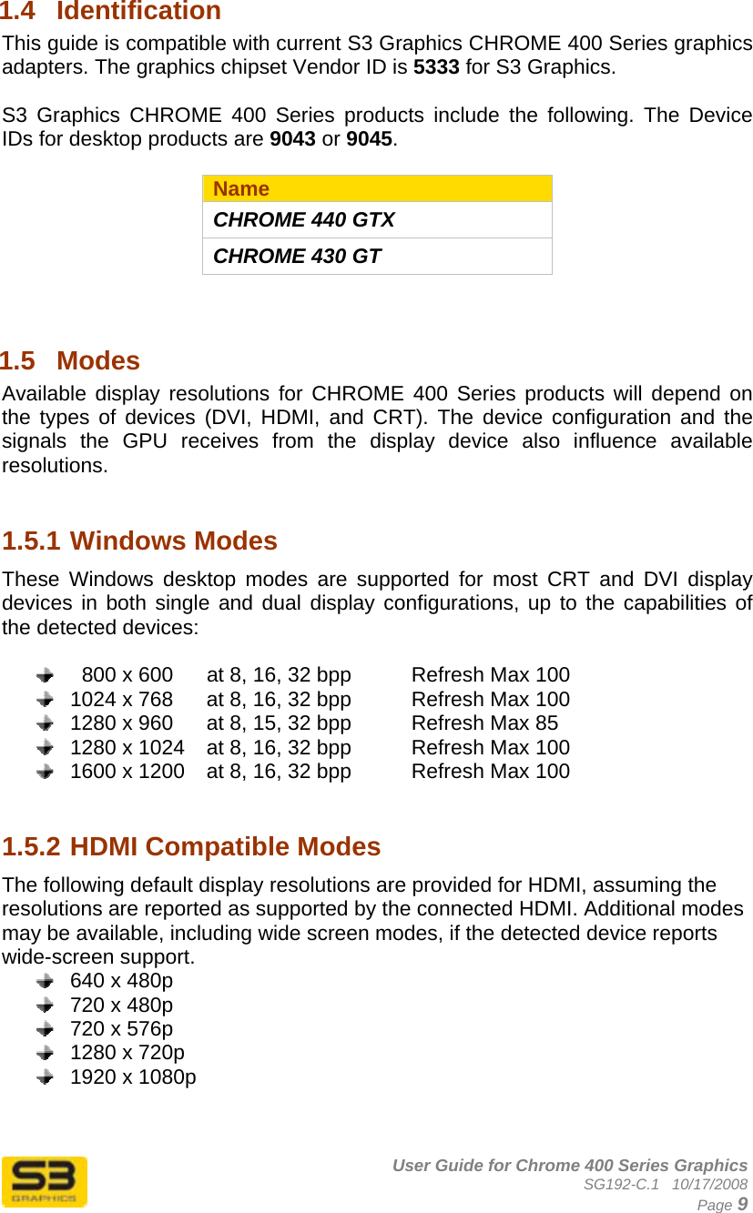      User Guide for Chrome 400 Series Graphics SG192-C.1   10/17/2008  Page 9 1.4  Identification This guide is compatible with current S3 Graphics CHROME 400 Series graphics adapters. The graphics chipset Vendor ID is 5333 for S3 Graphics.   S3 Graphics CHROME 400 Series products include the following. The Device IDs for desktop products are 9043 or 9045.  Name CHROME 440 GTX CHROME 430 GT   1.5  Modes  Available display resolutions for CHROME 400 Series products will depend on the types of devices (DVI, HDMI, and CRT). The device configuration and the signals the GPU receives from the display device also influence available resolutions.    1.5.1 Windows Modes These Windows desktop modes are supported for most CRT and DVI display devices in both single and dual display configurations, up to the capabilities of the detected devices:      800 x 600  at 8, 16, 32 bpp    Refresh Max 100   1024 x 768  at 8, 16, 32 bpp    Refresh Max 100   1280 x 960  at 8, 15, 32 bpp    Refresh Max 85   1280 x 1024  at 8, 16, 32 bpp    Refresh Max 100   1600 x 1200  at 8, 16, 32 bpp    Refresh Max 100   1.5.2 HDMI Compatible Modes The following default display resolutions are provided for HDMI, assuming the resolutions are reported as supported by the connected HDMI. Additional modes may be available, including wide screen modes, if the detected device reports wide-screen support.   640 x 480p   720 x 480p   720 x 576p   1280 x 720p   1920 x 1080p   