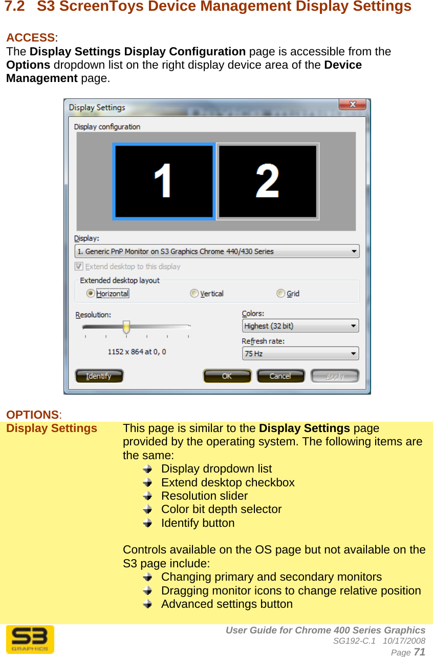      User Guide for Chrome 400 Series Graphics SG192-C.1   10/17/2008  Page 71  7.2  S3 ScreenToys Device Management Display Settings  ACCESS: The Display Settings Display Configuration page is accessible from the Options dropdown list on the right display device area of the Device Management page.    OPTIONS: Display Settings  This page is similar to the Display Settings page provided by the operating system. The following items are the same:   Display dropdown list   Extend desktop checkbox  Resolution slider   Color bit depth selector  Identify button  Controls available on the OS page but not available on the S3 page include:   Changing primary and secondary monitors   Dragging monitor icons to change relative position   Advanced settings button  