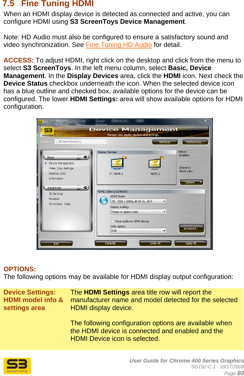      User Guide for Chrome 400 Series Graphics SG192-C.1   10/17/2008  Page 80  7.5  Fine Tuning HDMI When an HDMI display device is detected as connected and active, you can configure HDMI using S3 ScreenToys Device Management.  Note: HD Audio must also be configured to ensure a satisfactory sound and video synchronization. See Fine Tuning HD Audio for detail.  ACCESS: To adjust HDMI, right click on the desktop and click from the menu to select S3 ScreenToys. In the left menu column, select Basic, Device Management. In the Display Devices area, click the HDMI icon. Next check the Device Status checkbox underneath the icon. When the selected device icon has a blue outline and checked box, available options for the device can be configured. The lower HDMI Settings: area will show available options for HDMI configuration.     OPTIONS: The following options may be available for HDMI display output configuration:  Device Settings: HDMI model info &amp; settings area The HDMI Settings area title row will report the manufacturer name and model detected for the selected HDMI display device.  The following configuration options are available when the HDMI device is connected and enabled and the HDMI Device icon is selected.  